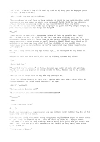 "Edi hindi! Alam mo!? Ang kitid kasi ng utak mo e! Kung gano ka kapayat ganon
rin kakitid ang utak mo!"
"Dahil hindi nya ako naiintindihan!"
"Naiintindihan ka nya! Kaya mo lang naiisip na hindi ka nya naiintindihan dahil
kinukontra nya ang bagay na gusto mong mangyari! Dahil hindi ka nya sinasang-
ayunan! Kaya mo nasasabing hindi ka nya naiintindihan! Pero ang totoo
naiintindihan ka nya pero hindi sya sang-ayon sa gusto mo! Ang simple simple ng
problema mo pinapalaki mo! Tanga ka! Tanga!"
dO___Ob
"Kung ganyan ka mag-isip.. magsasawa talaga si Deib na mahalin ka.. Dahil
makitid ang utak mo.. Ni hindi mo man lang nga yata binigyan yung tao'ng
makapagpaliwanag sayo e.. Tapos ikaw pa may ganang magalit?! Naiisip mo ba kung
anong mangyayari kapag ginawa mo yan?! Maraming iiyak! Iiyak nang iiyak as if
maibabalik ka nung mga luha nila! Ano? Mas pipiliin mo ang sarili mong
kagustuhan kesa sa mararamdaman ng tao'ng nagmamahal sayo kapag nagpakamatay
ka?! Engot!"
Unti-unti kong narealize ang mga sinabi nya... at naibagsak ko ang baril sa
sahig..
Bababa na sana ako para kunin ulit yun ng biglang bumukas ang pinto!
"Kim!"
"Oh my God Kim!"
"Thank God you're alive.." si Deib.. Lumapit sya sakin at saka ako yinakap.
"Hindi ko alam ang gagawin ko kapag nawala ka Kim.. Please wag mo ng uultin
'to.."
Yumakap ako sa kanya pero na kay Max ang paningin ko.
"Hindi ko kayang mahalin si Deib Kim.. Sayong sayo lang sya.. Dahil hindi ko
kayang magmahal ng tulad nyang demonyo.." si Max.
~END OF FLASHBACK~
"Ha! At ako pa demonyo ha!?"
"Mis-ter En-ri-le!!!!!!!!!!!!!!!!!!!!!!!!!!!!!!!!"
d>______<b
'Damn!'
"I can't believe this!"
d>___<b
Hindi ako makasagot... nagtatawanan ang mga kaklase namin maliban kay Lee at Tob
na parang inis na rin sakin.
"Ano ba ha?! Anong problema?! Anong nangyayari sayo!!!!!!!" sigaw na naman sakin
ni Lec. "Sabi ko magdrawing ka.. puro ka tapon ng papel mo.. Ngayon naman,
tinatawag kita puro ka lang drawing! What's wrong with you!? Are you sick!? Are
you tired?! Are you with us!? Nakakainis na! Parati na lang twing nasa klase
kita lutang ka!"
"I-I'm s-sorry Miss.."
 