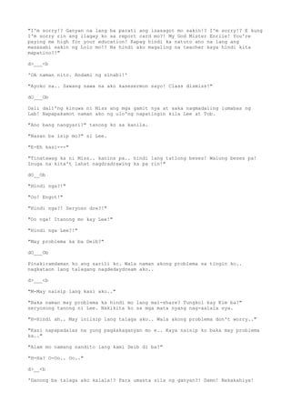 "I'm sorry!? Ganyan na lang ba parati ang isasagot mo sakin!? I'm sorry!? E kung
I'm sorry rin ang ilagay ko sa report card mo?! My God Mister Enrile! You're
paying me high for your education! Kapag hindi ka natuto ano na lang ang
masasabi sakin ng Lolo mo!? Na hindi ako magaling na teacher kaya hindi kita
mapatino?!"
d>___<b
'OA naman nito. Andami ng sinabi!'
"Ayoko na.. Sawang sawa na ako kasesermon sayo! Class dismiss!"
dO___Ob
Dali dali'ng kinuwa ni Miss ang mga gamit nya at saka nagmadaling lumabas ng
Lab! Napapakamot naman ako ng ulo'ng napatingin kila Lee at Tob.
"Ano bang nangyari?" tanong ko sa kanila.
"Nasan ba isip mo?" si Lee.
"E-Eh kasi---"
"Tinatawag ka ni Miss.. kanina pa.. hindi lang tatlong beses! Walong beses pa!
Inuga na kita't lahat nagdradrawing ka pa rin!"
dO__Ob
"Hindi nga?!"
"Oo! Engot!"
"Hindi nga?! Seryoso dre?!"
"Oo nga! Itanong mo kay Lee!"
"Hindi nga Lee?!"
"May problema ka ba Deib?"
dO___Ob
Pinakiramdaman ko ang sarili ko. Wala naman akong problema sa tingin ko..
nagkataon lang talagang nagdedaydream ako..
d>___<b
"M-May naisip lang kasi ako.."
"Baka naman may problema ka hindi mo lang mai-share? Tungkol kay Kim ba?"
seryosong tanong ni Lee. Nakikita ko sa mga mata nyang nag-aalala sya.
"H-Hindi ah.. May iniisip lang talaga ako.. Wala akong problema don't worry.."
"Kasi napapadalas na yung pagkakaganyan mo e.. Kaya naisip ko baka may problema
ka.."
"Alam mo namang nandito lang kami Deib di ba?"
"H-Ha? O-Oo.. Oo.."
d>__<b
'Ganong ba talaga ako kalala!? Para umasta sila ng ganyan?! Damn! Nakakahiya!
 