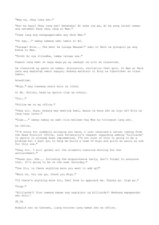 "Wag na, okay lang ako."
"Ano ba kayo? Okay lang yan! Hahahaha! At saka isa pa, di ba yung lalaki naman
ang natumba? Kaya okay lang si Max."
"Ikaw lang ang nakapagpatumba kay Deib Max."
"Oo nga..." sabay namang sabi namin ni BJ.
"Talaga? Nice... The best ka talaga Maaaax!" sabi ni Naih na ginugulo pa ang
buhok ni Max.
"Hindi ko sya itinumba, lampa talaga sya."
Kumain lang kami at maya maya pa ay umakyat na ulit sa classroom.
Sa classroom ay ganon na naman, discussion, recitation then quiz. Si Max at Naih
yata ang magtatop samin ngayon, mukang matatalo si Alsy na topnotcher sa class
namin.
Breaktime.
"Migz." may tumawag sakin mula sa likod.
Si Mr. Faller, head ng sports club sa school.
"Sir.."
"Follow me on my office."
"Okay sir. Guys, mukang may meeting kami, mauna na muna ako sa inyo ah? Kita na
lang tayo later."
"Sige..." sabay sabay na sabi nila maliban kay Max na tiningnan lang ako.
Sa office.
"I'm sorry for suddenly bringing you here, I just received a letter coming from
the Head District Office. Luna University's request regarding adding 'billiards'
in sports is already been implemented. I'm not sure if this is going to be a
problem but I want you to help me build a team of boys and girls as early as now
for this one."
"Okay Sir. I will gather all the students tomorrow morning for the
announcement."
"Thank you. Ohh... Including the Acquaintance Party, don't forget to announce
that. It's going to be on the next Saturday."
"Yes Sir, is there anything more you want to add up?"
"Wala na. You can go, thank you Migz."
"If there's anything more Sir, feel free to approach me. Thanks po. Sige po."
"Sige."
'Billiards?! Sino namang babae ang naglalaro ng billiards?! Mukhang mapapasubo
ako dito.'
dT_Tb
Bumalik ako sa Canteen, ilang minutes lang naman ako sa office.
 