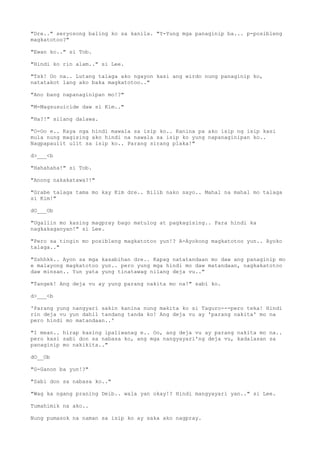 "Dre.." seryosong baling ko sa kanila. "Y-Yung mga panaginip ba... p-posibleng
magkatotoo?"
"Ewan ko.." si Tob.
"Hindi ko rin alam.." si Lee.
"Tsk! Oo na.. Lutang talaga ako ngayon kasi ang wirdo nung panaginip ko,
natatakot lang ako baka magkatotoo.."
"Ano bang napanaginipan mo!?"
"M-Magsusuicide daw si Kim.."
"Ha?!" silang dalawa.
"O-Oo e.. Kaya nga hindi mawala sa isip ko.. Kanina pa ako isip ng isip kasi
mula nung magising ako hindi na nawala sa isip ko yung napanaginipan ko..
Nagpapaulit ulit sa isip ko.. Parang sirang plaka!"
d>___<b
"Hahahaha!" si Tob.
"Anong nakakatawa?!"
"Grabe talaga tama mo kay Kim dre.. Bilib nako sayo.. Mahal na mahal mo talaga
si Kim!"
dO___Ob
"Ugaliin mo kasing magpray bago matulog at pagkagising.. Para hindi ka
nagkakaganyan!" si Lee.
"Pero sa tingin mo posibleng magkatotoo yun!? A-Ayokong magkatotoo yun.. Ayoko
talaga.."
"Sshhkk.. Ayon sa mga kasabihan dre.. Kapag natatandaan mo daw ang panaginip mo
e malayong magkatotoo yun.. pero yung mga hindi mo daw matandaan, nagkakatotoo
daw minsan.. Yun yata yung tinatawag nilang deja vu.."
"Tangek! Ang deja vu ay yung parang nakita mo na!" sabi ko.
d>___<b
'Parang yung nangyari sakin kanina nung makita ko si Taguro---pero teka! Hindi
rin deja vu yun dahil tandang tanda ko! Ang deja vu ay 'parang nakita' mo na
pero hindi mo matandaan..'
"I mean.. hirap kasing ipaliwanag e.. Oo, ang deja vu ay parang nakita mo na..
pero kasi sabi don sa nabasa ko, ang mga nangyayari'ng deja vu, kadalasan sa
panaginip mo nakikita.."
dO__Ob
"G-Ganon ba yun!?"
"Sabi don sa nabasa ko.."
"Wag ka ngang praning Deib.. wala yan okay!? Hindi mangyayari yan.." si Lee.
Tumahimik na ako..
Nung pumasok na naman sa isip ko ay saka ako nagpray.
 