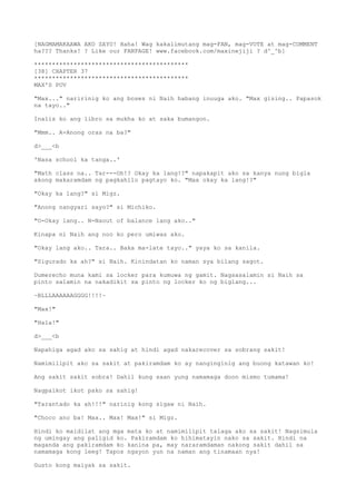[NAGMAMAKAAWA AKO SAYO! Haha! Wag kakalimutang mag-FAN, mag-VOTE at mag-COMMENT
ha??? Thanks! ? Like our FANPAGE! www.facebook.com/maxinejiji ? d^_^b]
*******************************************
[38] CHAPTER 37
*******************************************
MAX'S POV
"Max..." naririnig ko ang boses ni Naih habang inuuga ako. "Max gising.. Papasok
na tayo.."
Inalis ko ang libro sa mukha ko at saka bumangon.
"Mmm.. A-Anong oras na ba?"
d>___<b
'Nasa school ka tanga..'
"Math class na.. Tar---Oh!? Okay ka lang!?" napakapit ako sa kanya nung bigla
akong makaramdam ng pagkahilo pagtayo ko. "Max okay ka lang!?"
"Okay ka lang?" si Migz.
"Anong nangyari sayo?" si Michiko.
"O-Okay lang.. N-Naout of balance lang ako.."
Kinapa ni Naih ang noo ko pero umiwas ako.
"Okay lang ako.. Tara.. Baka ma-late tayo.." yaya ko sa kanila.
"Sigurado ka ah?" si Naih. Kinindatan ko naman sya bilang sagot.
Dumerecho muna kami sa locker para kumuwa ng gamit. Nagsasalamin si Naih sa
pinto salamin na nakadikit sa pinto ng locker ko ng biglang...
~BLLLAAAAAAGGGG!!!!~
"Max!"
"Hala!"
d>___<b
Napahiga agad ako sa sahig at hindi agad nakarecover sa sobrang sakit!
Namimilipit ako sa sakit at pakiramdam ko ay nanginginig ang buong katawan ko!
Ang sakit sakit sobra! Dahil kung saan yung namamaga doon mismo tumama!
Nagpaikot ikot pako sa sahig!
"Tarantado ka ah!!!" narinig kong sigaw ni Naih.
"Choco ano ba! Max.. Max! Max!" si Migz.
Hindi ko maidilat ang mga mata ko at namimilipit talaga ako sa sakit! Nagsimula
ng umingay ang paligid ko. Pakiramdam ko hihimatayin nako sa sakit. Hindi na
maganda ang pakiramdam ko kanina pa, may nararamdaman nakong sakit dahil sa
namamaga kong leeg! Tapos ngayon yun na naman ang tinamaan nya!
Gusto kong maiyak sa sakit.
 