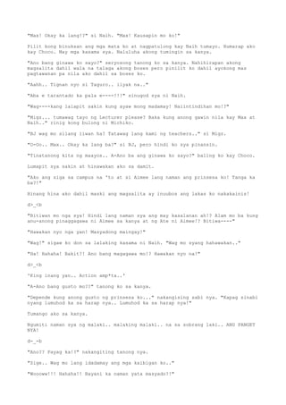 "Max! Okay ka lang!?" si Naih. "Max! Kausapin mo ko!"
Pilit kong binuksan ang mga mata ko at nagpatulong kay Naih tumayo. Humarap ako
kay Choco. May mga kasama sya. Naluluha akong tumingin sa kanya.
"Ano bang ginawa ko sayo?" seryosong tanong ko sa kanya. Nahihirapan akong
magsalita dahil wala na talaga akong boses pero pinilit ko dahil ayokong mas
pagtawanan pa nila ako dahil sa boses ko.
"Aahh.. Tignan nyo si Taguro.. iiyak na.."
"Aba e tarantado ka pala e----!!!" sinugod sya ni Naih.
"Wag----kang lalapit sakin kung ayaw mong madamay! Naiintindihan mo!?"
"Migz... tumawag tayo ng Lecturer please? Baka kung anong gawin nila kay Max at
Naih.." rinig kong bulong ni Michiko.
"BJ wag mo silang iiwan ha? Tatawag lang kami ng teachers.." si Migz.
"O-Oo.. Max.. Okay ka lang ba?" si BJ, pero hindi ko sya pinansin.
"Tinatanong kita ng maayos.. A-Ano ba ang ginawa ko sayo?" baling ko kay Choco.
Lumapit sya sakin at hinawakan ako sa damit.
"Ako ang siga sa campus na 'to at si Aimee lang naman ang prinsesa ko! Tanga ka
ba?!"
Hinang hina ako dahil maski ang magsalita ay inuubos ang lakas ko nakakainis!
d>_<b
"Bitiwan mo nga sya! Hindi lang naman sya ang may kasalanan ah!? Alam mo ba kung
anu-anong pinaggagawa ni Aimee sa kanya at ng Ate ni Aimee!? Bitiwa----"
"Hawakan nyo nga yan! Masyadong maingay!"
"Wag!" sigaw ko don sa lalaking kasama ni Naih. "Wag mo syang hahawakan.."
"Ha! Hahaha! Bakit?! Ano bang magagawa mo!? Hawakan nyo na!"
d>_<b
'King inang yan.. Action amp*ta..'
"A-Ano bang gusto mo??" tanong ko sa kanya.
"Depende kung anong gusto ng prinsesa ko..." nakangising sabi nya. "Kapag sinabi
nyang lumuhod ka sa harap nya.. Lumuhod ka sa harap nya!"
Tumango ako sa kanya.
Ngumiti naman sya ng malaki.. malaking malaki.. na sa sobrang laki.. ANG PANGET
NYA!
d-_-b
"Ano?? Payag ka!?" nakangiting tanong nya.
"Sige.. Wag mo lang idadamay ang mga kaibigan ko.."
"Woooww!!! Hahaha!! Bayani ka naman yata masyado?!"
 