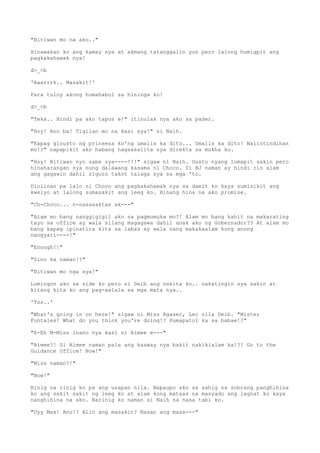 "Bitiwan mo na ako.."
Hinawakan ko ang kamay nya at akmang tatanggalin yun pero lalong humigpit ang
pagkakahawak nya!
d>_<b
'Aaarrrk.. Masakit!'
Para tuloy akong humahabol sa hininga ko!
d>_<b
"Teka.. Hindi pa ako tapos e!" itinulak nya ako sa pader.
"Hoy! Ano ba! Tigilan mo na kasi sya!" si Naih.
"Kapag ginusto ng prinsesa ko'ng umalis ka dito... Umalis ka dito! Naiintindihan
mo!?" napapikit ako habang nagsasalita sya direkta sa mukha ko.
"Hoy! Bitiwan nyo sabe sya----!!!" sigaw ni Naih. Gusto nyang lumapit sakin pero
hinaharangan sya nung dalawang kasama ni Choco. Si BJ naman ay hindi rin alam
ang gagawin dahil siguro takot talaga sya sa mga 'to.
Diniinan pa lalo ni Choco ang pagkakahawak nya sa damit ko kaya sumisikit ang
kwelyo at lalong sumasakit ang leeg ko. Hinang hina na ako promise.
"Ch-Choco... n-nasasaktan ak---"
"Alam mo bang nanggigigil ako sa pagmumuka mo?! Alam mo bang kahit na makarating
tayo sa office ay wala silang magagawa dahil anak ako ng Gobernador?? At alam mo
bang kapag ipinatira kita sa labas ay wala nang makakaalam kung anong
nangyari----!"
"Enough!!"
"Sino ka naman!?"
"Bitiwan mo nga sya!"
Lumingon ako sa side ko pero si Deib ang nakita ko.. nakatingin sya sakin at
kitang kita ko ang pag-aalala sa mga mata nya..
'Tss..'
"What's going in on here!" sigaw ni Miss Agaser, Lec nila Deib. "Mister
Funtales! What do you think you're doing!? Pumapatol ka sa babae!?"
"E-Eh M-Miss inano nya kasi si Aimee e---"
"Aimee?! Si Aimee naman pala ang kaaway nya bakit nakikialam ka!?! Go to the
Guidance Office! Now!"
"Miss naman?!"
"Now!"
Rinig na rinig ko pa ang usapan nila. Napaupo ako sa sahig sa sobrang panghihina
ko ang sakit sakit ng leeg ko at alam kong mataas na masyado ang lagnat ko kaya
nanghihina na ako. Narinig ko naman si Naih na nasa tabi ko.
"Uyy Max! Ano!? Alin ang masakit? Nasan ang masa---"
 