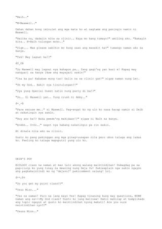 "Naih.."
"M-Maxwell.."
Dahan dahan kong iminulat ang mga mata ko at nagtama ang paningin namin ni
Maxwell.
"Halika na, dadalin kita sa clinic.. Kaya mo bang tumayo?" umiling ako. "Aakayin
kita.. N-Naih tulungan moko.."
"Sige... Max please sabihin mo kung saan ang masakit ha?" tumango naman ako sa
kanya.
"Tsk! May lagnat ka!?"
dO_Ob
"Oo Maxwell may lagnat sya kahapon pa.. Yang gago'ng yan kasi e! Kapag may
nangyari sa kanya ikaw ang mayayari sakin!"
"Isa ka pa! Kababae mong tao! Dalin na sa clinic yan!" sigaw naman nung Lec.
"Oh my God.. Bakit sya tinutulungan?!"
"Sya yung Special Guest natin nung party di ba!?"
"Oo.. Si Maxwell yan.. Yung crush ni Abby.."
d-_-b
"Pare excuse me.." si Maxwell. Pag-angat ko ng ulo ko nasa harap namin si Deib
at nakatingin sya sakin.
"Hoy ano ba!? Baka pwede'ng makidaan!?" sigaw ni Naih sa kanya.
"A-Ahh.. O-Oo.." sagot nya habang nakatingin pa rin sakin.
At dinala nila ako sa clinic.
Gusto ko pang pakinggan ang mga pinag-uusapan nila pero ubos talaga ang lakas
ko. Feeling ko talaga mapuputol yung ulo ko.
DEIB'S POV
BIOLOGY class na naman at mas lalo akong walang maintindihan! Dumagdag pa sa
pag-iisip ko yung tunay na meaning nung Deja Vu! Pakiexplain nga sakin ngayon
ang pagkakaintindi mo ng 'dejavu?' pakicomment nalang! Lol.
d--,bv
"Do you get my point class??"
"Yess Miss..."
"Yes na naman! Puro na lang kayo Yes! Kapag tinanong kung may questions, NONE
naman ang sa---My God class! Gusto ko lang malinaw! Dahil mahirap at kumplikado
ang topic ngayon at gusto ko maintindihan nyong mabuti! Are you sure
naintindihan nyo??"
"Yesss Miss.."
 