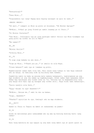 "Everything!?"
"Yess Miss..."
"Siguraduhin nyo lang! Kapag wala kayong naisagot sa quiz ko nako.."
~KNOCK! KNOCK!~
"Oh wait.." lumapit si Miss sa pinto at binuksan. "Oh Mister Agripa?"
"M-Miss.. K-Kasi po yung friend po namin inaaway po ni Choco.."
"Si Mister Funtales?"
"Yes Miss.. G-Ginugulo nya po yung kaibigan namin! Biruin nyo Miss hinampas nya
yung pinto ng locker sa ulo ni Max!"
"Na naman!?"
dO__Ob
"Mister Enrile!"
"S-Sorry Miss.."
d>__<b
"O sige sige bababa na ako doon.."
"Sige po Miss.. T-Thank you po.." at umalis na sila Migz.
"Class behave!" sabi nya at lumabas ng pinto.
Nagkatinginan naman kami nila Lee. Pero nauna nang tumayo si Lee kaya sumunod
ako sa kanya. Sa kabilang side ng building kami bumaba.
Pagdating namin sa baba ay parang wala namang nangyayari, nagtatawanan pa ang
mga students at ang iba naman ay nagbubulungan. Hindi naman kami makadaan dahil
medyo may kasikipan ang locker area na 'to. Tatlong tao na magkakahilera lang
ang kasya dito kasi nga ay harapan ang locker dito.. Kaya hindi kami makasingit.
"Gurls nandito sila Deib.."
"Ayyy! Katabi ko sya! Eeeehhh!!!"
"M-Miss.. Excuse me.." sabi ko don sa babae.
"Sige.. Eeehhhh!"
"Thanks!" nginitian ko sya. Sumingit ako sa mga students.
dO___Ob???
Hawak ni Choco si Taguro sa damit at nakasandal sa pader!
d>_<b
Hindi ko matindihan pero nakaramdam ako ng awa ng konting konting konti lang
naman!
d>_<b
Kasi kung makikita mo sya ngayon ay ang dumi nung damit nya at gusot gusot na
 