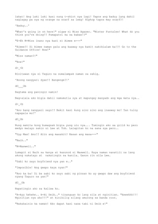 lahat! Ang laki laki kasi nung t-shirt nya lagi! Tapos ang baduy lang dahil
naglagay pa sya ng orange na scarf sa leeg! Hiphop tapos may scarf?!
'Baduy..'
"What's going in on here!" sigaw ni Miss Agaser. "Mister Funtales! What do you
think you're doing!? Pumapatol ka sa babae!?"
"E-Eh M-Miss inano nya kasi si Aimee e---"
"Aimee?! Si Aimee naman pala ang kaaway nya bakit nakikialam ka!?! Go to the
Guidance Office! Now!"
"Miss naman?!"
"Now!"
d>_<b
Binitawan nya si Taguro na sumalampak naman sa sahig.
'Anong nangyari dyan!? Bangenge?!'
dO___Ob
Nagtama ang paningin namin!
Nag-alala ako bigla dahil namumutla sya at mapungay masyado ang mga mata nya..
d>_<b
'Ano bang nangyari sayo!? Bakit kasi kung sino sino ang inaaway mo! Yan tuloy
napapala mo!'
dO_Ob
Nung makita kong bumagsak bigla yung ulo nya... Tumingin ako sa gilid ko pero
medyo malayo sakin si Lee at Tob. Lalapitan ko na sana sya pero..
"Uyy Max! Ano!? Alin ang masakit? Nasan ang masa---"
"Naih.."
"M-Maxwell.."
Lumapit si Naih sa kanya at kasunod si Maxwell. Kaya naman nanatili na lang
akong nakatayo at nakatingin sa kanila. Ganon rin sila Lee.
"Sabi ko sayo boyfriend nya yan e.."
"Imposible! Ang gwapo kaya nyan!"
"Ano ka ba! Di ba sabi ko sayo sabi ng pinsan ko ay gwapo daw ang boyfriend
nyang Taguro na yan!"
dO__Ob
Napatingin ako sa kaliwa ko.
"A-Ayy hehehe.. H-Hi Deib.." tinanguan ko lang sila at nginitian. "Eeeehhh!!!
Nginitian nya ako!!!" at kinikilig silang umurong sa banda roon.
"Nakakainis ka naman! Ako dapat kasi nasa tabi ni Deib e!"
 