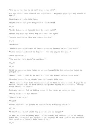 "Ano ka ba! Kay Lee ka di ba!? Ayun si Lee oh!?"
"Oo nga hahaha! Pero curious ako kay Maxwell.. Anggwapo gwapo nya! Ang swerte ni
Max.."
Napatingin ulit ako kila Max..
'Boyfriend nga nya yan? Seryoso!? Walang taste!'
d>_<b
"Gurls dadaan na si Maxwell dito dali dali dali!"
"Yaaaa ang gwapo nya huhu! Ang pula nung labi nya!"
"Huhuhu sana ako na lang ang inaalalayan nya!"
d-.-b
'Malalandi..'
"Akalain mong nakabingwit si Taguro ng ganyan kagwapo'ng boyfriend noh!?"
"Mukha namang tagabundok si Taguro e.. Uso ang gayuma don gaga.."
"Pare excuse me.."
"Hoy ano ba!? Baka pwede'ng makidaan!?"
dO__Ob
d>_<b
Hindi ko napansing nasa harap ko na sila kapapakinig don sa mga nag-uusap sa
paligid ko!
"A-Ahh.. O-Oo.." sabi ko sa kanila at saka ako tumabi para makadaan sila.
Sinundan ko pa sila ng tingin bago ako lumapit kila Lee.
"Tara akyat na tayo baka maabutan pa tayo ni Miss na wala sa room.." yaya ko sa
kanila. Umakyat kami sa room pero parang pareho silang wala sa sarili. "Huuuy!
Anong nangyari sa inyo!?"
Tumingin sakin si Tob na iiling iling. Si Lee naman ay tulala pa rin.
'Anong nangyari sa mga 'to!?'
"Dre... Hindi kaya?"
"Ano!?"
"Hindi kaya dahil sa ginawa mo kaya maraming bumubully kay Max?"
dO__Ob
"A-Ako!? Hala! Bakit ako!? May ginawa ba ako sa kanya?!"
"E kasi mula nung mag-away kayo.. Parang dumami ang nambubully dito sa campus..
Bukod dun, sya parati ang binubully! May narinig ka bang issue na may na-bully
dito tulad ng sa kanya!? wala naman di ba?!"
d>_<b
 