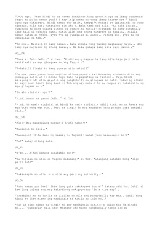 "O-Oo nga.. Pero hindi ko na naman kasalanan kung ganonin sya ng ibang students!
Sagot ko pa ba naman yun!? E may isip naman na yung ibang kaaway nya!" hindi
agad sya nakasagot. Hindi naman ako galit, hangga't maaari ay iniintindi ko yung
sinasabi nila kasi natatakot rin ako e, baka tama nga sila. "At saka isa pa..
sigurado ka bang walang ginawa si Taguro sa kanila? Sigurado ka bang binubully
lang nila si Taguro? Hindi natin alam kung anong nangyari sa kanila.. Kilala
naman natin si Choco, ayaw nya ng ginagalaw si Aimee.. Parang ako, ayaw ko ng
ginagalaw si Kim.."
"Oo nga.. Naiisip ko lang naman.. Baka simula nung maging magkaaway kayo... don
lang sya nagkaron ng ibang kaaway.. Na baka gumaya lang sila sayo ganon.."
dO__Ob
"Tama si Tob, Deib.." si Lee. "Posibleng ginagaya ka lang nila kaya pati sila
nakikisali sa mga ginagawa mo kay Taguro.."
"B-Bakit?! Sinabi ko bang gumaya sila sakin!?"
"Oo nga, pero paano kung nagkusa silang gayahin ka? Maraming students dito ang
gumagaya satin at iniidolo tayo lalo na pagdating sa fashion.. Kaya hindi
malayong hindi nila gayahin ang pangbubully na ginagawa mo dahil tulad ng sinabi
ko sayo noon hindi lang kami ni Tob ang may mata dito sa campus at nakakakita ng
mga ginagawa mo.."
"So ako sinisisi nyo!?"
"Hindi naman sa ganon Deib.." si Tob.
"Hindi ka namin sinisisi at hindi ka namin sisisihin dahil hindi mo na hawak ang
mga utak nung mga yun.. Pero sa tingin ko may magagawa kang paraan para tumigil
sila.."
dO__Ob
"Ako!? May magagawang paraan!? A-Ano naman?!"
"Kausapin mo sila.."
"Kausapin?! S-Sa dami ng kaaway ni Taguro?! Lahat yung kakausapin ko!?"
"Oo!" sabay nilang sabi.
d>_<b
"E-Eh... A-Ano namang sasabihin ko!?"
"Na tigilan na nila si Taguro malamang!" si Tob. "Alangang sabihin mong 'sige
pa'?! Psh!"
d>_<b
"Kakausapin mo sila in a nice way pero may authority.."
dO_Ob
"Pano naman yun Lee?! Ikaw lang yata nakakagawa nun e!" takang sabi ko. Dahil si
Lee lang talaga ang may kakayahang makipag-usap 'in a nice way'..
"Sasabihin mo sa kanila na tigilan na nila ang pangbubully kay Max.. dahil kung
hindi ay ikaw mismo ang magdadala sa kanila sa Lolo mo.."
"Ha! At sino naman sa tingin mo ang maniniwala sakin!? E tulad nga ng sinabi
mo.... 'ginagaya' nila ako! Meaning ako mismo nangbubully tapos ako pa
 