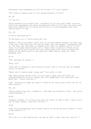 maglalakas loob magsumbong sa Lolo ko? No way! I'll look stupid!"
"Tsh! Alam mo namang hindi ka nila kayang kalabanin di ba?!"
dO__Ob
'Oo nga no?'
"Kung sasabihin mo sa kanila yan.. matatakot pa rin sila sayo! Maski isa ba sa
kanila may nagsumbong kung anong ginagawa mo!? Wala di ba!? Kasi nga takot sayo!
Kaya kung sasabihin mo sa kanila yan ay wala rin silang magagawa kung hindi
sumunod sayo!" si Lee.
dO___Ob
"E bakit naninigaw ka!?"
"E ang engot mo e.." kunot-noong sabi nya.
"W-What!? Ako pa ang engot! Hoy!" sabi ko sa kanya habang nakaturo sa mukha nya.
"Ikaw lang 'tong nag-uutos ah!? Ako pa engot! Edi ikaw gumawa!" nakangusong sabi
ko. "At saka teka nga! Bakit ko gagawin yon!? Bakit ko gagawin yun ha!? E mas
nauna ko pa ngang naging kaaway yun si Taguro kesa sa kanila e! Tapos ako pa
gagawa ng paraan para tigilan sya nung ibang kaaway nya!? Hindi ba dapat mas
matuwa pa ako dahil hindi na ako nag-iisa!? Tama lang sa kanya yun! Dahil
mayabang sya!"
d>_<b
"Tsh! Abnormal ka talaga.."
"Kayo rin!"
"Ikaw kasi e! Pumayag na nga! Kinontra mo pa!" sabi ni Tob kay Lee na hinampas
nya pa sa balikat.
"Bakit ako!? E abnoy naman talaga yan!" turo sakin ni Lee!
"Mas abnoy kayong dalawa! Gulo nila yun okay!? Labas tayo don! Bakit ba
pinapakialaman nyo pa yun!? Hayaan nyo sila! Magpatayan sila kung gusto nila!
Basta ako.. d-dito lang ako.."
"Psh.. Hindi ka ba naawa kay Taguro!? Hindi mo ba nakita yung itsura nya don sa
baba kanina!?"
dO___Ob
"Parang hinang hina sya.. namumutla.. Yung mata nya matamlay na nga.. lalo pa'ng
naging matamlay.."
dO_Ob
"Kahapon hinampas na ni Choco yung pinto ng locker sa leeg ni Max.. tapos inulit
nya na naman ngayon.. Ang sakit nun dre.."
dO_Ob
"Sabi nung pinagtanongan kong student kanina ay tinulak pa daw sa pader ni Choco
si Max kanina e.."
dO_Ob
"Oh? Loko rin e noh? Namimilipit nga daw sa sakit e sabi nung nasa tabi ko.."
 
