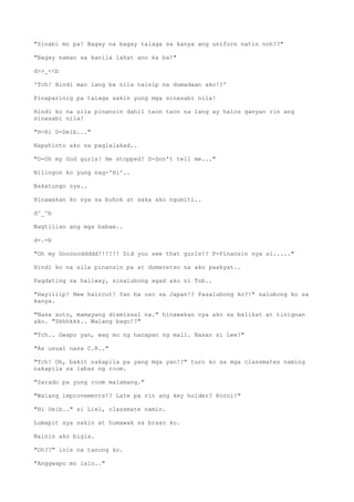 "Sinabi mo pa! Bagay na bagay talaga sa kanya ang uniforn natin noh??"
"Bagay naman sa kanila lahat ano ka ba!"
d>>_<<b
'Tch! Hindi man lang ba nila naisip na dumadaan ako!?'
Pinaparinig pa talaga sakin yung mga sinasabi nila!
Hindi ko na sila pinansin dahil taon taon na lang ay halos ganyan rin ang
sinasabi nila!
"H-Hi D-Deib..."
Napahinto ako sa paglalakad..
"O-Oh my God gurls! He stopped! D-Don't tell me..."
Nilingon ko yung nag-'Hi'..
Nakatungo sya..
Hinawakan ko sya sa buhok at saka ako ngumiti..
d^_^b
Nagtilian ang mga babae..
d-.-b
"Oh my Goooooddddd!!!!!! Did you see that gurls!? P-Pinansin nya si....."
Hindi ko na sila pinansin pa at dumeretso na ako paakyat..
Pagdating sa hallway, sinalubong agad ako ni Tob..
"Hayiiiip! New haircut! Yan ba uso sa Japan!? Pasalubong ko?!" salubong ko sa
kanya.
"Nasa auto, mamayang dismissal na." hinawakan nya ako sa balikat at tinignan
ako. "Shhhkkk.. Walang bago!?"
"Tch.. Gwapo yan, wag mo ng hanapan ng mali. Nasan si Lee?"
"As usual nasa C.R.."
"Tch! Oh, bakit nakapila pa yang mga yan!?" turo ko sa mga classmates naming
nakapila sa labas ng room.
"Sarado pa yung room malamang."
"Walang improvements!? Late pa rin ang key holder? Korni!"
"Hi Deib.." si Liel, classmate namin.
Lumapit sya sakin at humawak sa braso ko.
Nainis ako bigla.
"Oh??" inis na tanong ko.
"Anggwapo mo lalo.."
 