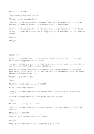 "Anong meron teh?"
"Announcements for tomorrow teh."
"E bakit parang nahaggard ka?"
"Nastress ako sa announcements. Anyways, wag kayong malelate bukas ah? 8:00am
may meeting lahat ng students sa quadrangle para sa announcements."
Kumakain si Max at Naih ganon na rin si Michiko at BJ. Parang wala akong gana.
Saan naman ako makakahanap ng mga ganong students dito? Pang mayaman na sports
ba ang billiards? Wala akong idea e? Yung poker ba at billiards ay iisa? Ewan ko
talaga.
Kastress!
dTT__TTb
DEIB'S POV
Nakakainis! Naisahan ako ni Taguro don ah! Ang balak ko ay babatukan ko sya!
Pero panong nangyaring nakaiwas sya!?
Masyadong mabilis ang pangyayari kaya hindi ko nakita at nagulat na lang ako na-
out of balance ako! Lalo nya akong ginagalit e!
Alam mo kung anong nararamdaman ko ngayon? Yung sobrang nakakainis pero wala
kang magawa! Tapos ngingisian ka lang nya na parang nakakaloko!? Gusto ko syang
sigawan sa mismong tenga nya!
"Hoy!" tinapik ako ni Tob.
"Ano!"
"Lah! Bakit pati sakin nagagalit ka!?!"
"Ulul! Wag mo kong kausapin!"
"Ulul ka rin! Sira kasi ulo mo e, sinabi nang tigilan mo na si Taguro, ayan
tuloy!"
"E kung sayo kaya gawin yun! Lumayas ka nga sa harap ko!"
"Hoy..."
"Ano!?" sabay naming sabi ni Tob.
"May practice daw bukas sabi ni Coach, 6:00am." sabi nya habang nakatingin sa
kuko nya.
"Tch! Ang aga naman!"
"May reklamo?" biglang sumulpot si Coach.
do...Ob
"Ang aga non Sir! Baka hindi ko kayanin! Biglaan pa."
 