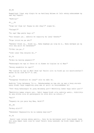 dO_Ob
Nagpalipat lipat ang tingin ko sa kanilang dalawa at lalo akong nakaramdam ng
awa kay Taguro!
'Badtrip!'
d>___<b
"Sige na! Sige na! Payag na ako okay!?" sigaw ko.
"Talaga!?"
"Oo nga! Mga peste kayo e!"
"Sus kunyari pa.. sabihin mo naguilty ka lang! Hahaha!"
"Sige inisin mo pa ako!"
"Hahaha! Hindi na.. Hindi na.. Baka magbago pa isip mo e.. Baka matkpan pa ng
inis ang guilt mo hahahaha!"
"T-Tob isa pa.."
"Joke lang! Ang seryoso mo.."
d>_<b
"A-Ano ba kasing gagawin!?"
"Kakausapin mo nga si Choco at si Aimee na tigilan na si Max!"
"Anong sasabihin ko nga?!"
"Na tigilan na nga si Max! Anak ng! Paulit ulit na hindi pa rin maintindihan!?
Nasan na ba utak mo!?" si Lee.
d>__<b
"Gunggong! Kinaklaro ko lang!" inis na sabi ko.
Badtrip 'tong dalawang 'to e.. Nakakaramdam na nga ako ng awa e kung anu-ano
pang sinabi kaya nagpatong yung awa at guilt na nararamdaman ko!
'Tsk! Kung kakausapin ko yung dalawang yun!? Makikinig naman kaya sakin yun!?'
"Makikinig naman siguro yun.. Dahil kapag hindi sila nakinig sakin.. bibilihin
ko ang stocks nila at palalayasin ko sila dito sa school.."
"Ha?!"
"Gagawin mo yun para kay Max, Deib!?"
dO__Ob
"A-Ang alin?!"
"Hahahaha! Nagsasalita ka na namang mag-isa!"
d>_<b
Peste! Lagi nalang akong ganito.. Pano ko ba maiiwasan yun? Yung masabi kung
ano yung dapat nasa isip ko lang? Parati kong nasasabi ng hindi naman dapat e!
Kainis!
 