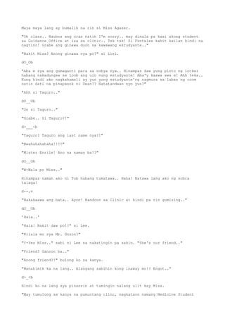 Maya maya lang ay bumalik na rin si Miss Agaser.
"Oh class.. Naubos ang oras natin I'm sorry.. may dinala pa kasi akong student
sa Guidance Office at isa sa clinic.. Tsk tsk! Si Funtales kahit kailan hindi na
nagtino! Grabe ang ginawa doon sa kawawang estudyante.."
"Bakit Miss? Anong ginawa nya po?" si Liel.
dO_Ob
"Aba e sya ang gumaganti para sa nobya nya.. Hinampas daw yung pinto ng locker
habang nakadungaw sa loob ang ulo nung estudyante! Aba'y kaawa awa e! Ahh teka..
Kung hindi ako nagkakamali ay yun yong estudyante'ng nagmura sa labas ng room
natin dati na pinapasok ni Dean?? Natatandaan nyo yun?"
"Ahh si Taguro.."
dO__Ob
"Oo si Taguro.."
"Grabe.. Si Taguro?!"
d>___<b
"Taguro? Taguro ang last name nya?!"
"Bwahahahahaha!!!!"
"Mister Enrile! Ano na naman ba!?"
dO__Ob
"W-Wala po Miss.."
Hinampas naman ako ni Tob habang tumatawa.. Haha! Natawa lang ako ng sobra
talaga!
d--,v
"Nakakaawa ang bata.. Ayon! Nandoon sa Clinic at hindi pa rin gumising.."
dO__Ob
'Hala..'
"Hala! Bakit daw po!?" si Lee.
"Kilala mo sya Mr. Gozon?"
"Y-Yes MIss.." sabi ni Lee na nakatingin pa sakin. "She's our friend.."
"Friend? Ganoon ba.."
"Anong friend?!" bulong ko sa kanya.
"Manahimik ka na lang.. Alangang sabihin kong inaway mo!? Engot.."
d>_<b
Hindi ko na lang sya pinansin at tumingin nalang ulit kay Miss.
"May tumulong sa kanya na pumuntang clinc, nagkataon namang Medicine Student
 