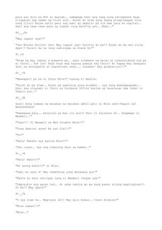 pala yun dito sa BIS at maalam.. namamaga kasi ang leeg nung estudyante kaya
nilapatan nya naman ng first aid.. Hindi ko alam yung ibang pinag-usapan nila
nung Clinic Nurse natin pero ang sabi ay dadalin pa rin daw yata sa ospital..
kasi ang taas taas pala ng lagnat nong bata'ng yon.. Nako.."
dO___Ob
"May lagnat sya?!"
"Yes Mister Enrile! Yes! May lagnat sya! Uulitin ko pa!? Hindi mo ba ako rinig
dyan!? Parati ka na lang sumisigaw sa klase ko!"
d>_<b
"Alam ng may lagnat e pumasok pa.. ayan tinamaan ng malas at nakasalubong nya pa
si Choco.. Tsk tsk! Kayo boys wag kayong gumaya kay Choco! At kapag may nangyari
doon sa estudyante at nagreklamo nako... tandaan! Ang graduation!!!"
d>__<b
"Maeexpell po ba si Choco MIss?" tanong ni Mannie.
"Hindi ko pa alam.. Hindi pa gumising yung student.. sya lang makakapagsabi..
Kasi ang sinasabi ni Choco sa Guidance Office kanina ay kasalanan daw lahat ni
Taguro yun.."
dO__Ob
Gusto kong tumawa ng malakas na malakas dahil pati si Miss naki-Taguro na!
Bwahahahaha!
"Kawawang bata.. matalino pa man rin ano?? Pero in fairness ah.. Anggwapo ni
Maxwell.."
"Yaaa!!! Si Maxwell na Med Student Miss?!"
"Yung Special guest ba yun Liel!?"
"Oo!"
"Hala! Nandon sya kanina Miss?!"
"Yes class.. Sya ang tumulong doon sa babae.."
d-__-b
"Hala! Bakit?!"
"At anong bakit?!" si Miss.
"Sabi ko sayo e! May something yung dalawang yun!"
"Akala ko kasi natripan lang ni Maxwell isayaw sya!"
"Imposible ang ganon noh.. At saka nakita mo ba kung paano silang magtinginan!?
Di ba!? May spark!"
d>__<b
"O sya sige na.. Mag-aral ah!? May quiz bukas.. Class dismiss!"
"Miss naman!!!"
"Miss.."
 