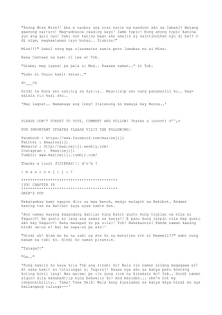 "Anong Miss Miss?! Aba e naubos ang oras natin ng nandoon ako sa labas?! Walang
gaanong naituro! Mag-advance reading kayo! Same topic! Kung anong topic kanina
yun ang quiz nyo! Sabi nyo kanina bago ako umalis ay naintindihan nyo di ba!? O
di sige, magkaalaman tayo bukas.. Dismiss!"
Miss!!!" habol nung mga classmates namin pero lumabas na si Miss.
Nasa Canteen na kami ni Lee at Tob.
"Grabe, may lagnat pa pala si Max.. Kawawa naman.." si Tob.
"Loko si Choco kahit kelan.."
d>___<b
Hindi na muna ako nakinig sa kanila.. Mag-iisip ako nang pangsarili ko.. Nag-
aalala rin kasi ako..
'May lagnat.. Namamaga ang leeg? Itatanong ko mamaya kay Noona..'
PLEASE DON'T FORGET TO VOTE, COMMENT AND FOLLOW! Thanks a loooot! d^^,v
FOR IMPORTANT UPDATES PLEASE VISIT THE FOLLOWING:
Facebook : https://www.facebook.com/maxinejiji
Twitter : @maxinejiji
Website : http://maxinejiji.weebly.com/
Instagram : @maxinejiji
Tumblr: www.maxinejiji.tumblr.com/
Thanks a looot JIJIERAS!!! d^o^b ?
- m a x i n e j i j i ?
*******************************************
[39] CHAPTER 38
*******************************************
DEIB'S POV
Nakatambay kami ngayon dito sa mga bench, medyo malapit sa Batibot. Andami
kasing tao sa Batibot kaya ayaw namin don.
'Ano naman kayang magandang dahilan kung bakit gusto kong tigilan na nila si
Taguro?! Na gusto ko lang ang aaway sa kanya?! E pano kung isipin nila may gusto
ako kay Taguro?! Baka masapak ko pa sila?! Tch! Nakakainis! Pwede naman kasing
hindi um-oo e! Bat ba napa-oo pa ako!'
"Hindi ah! Alam mo ba na sabi ng Ate ko ay matalino rin si Maxwell!?" sabi nung
babae sa tabi ko. Hindi ko naman pinansin.
"Talaga?!"
"Oo.."
'Kung bawiin ko kaya kila Tob ang sinabi ko? Wala rin naman silang magagawa e?!
At saka bakit ko tutulungan si Taguro?! Naawa nga ako sa kanya pero konting
koting konti lang! Mas marami pa rin yung rice na kinakain ko! Tsk.. Hindi naman
siguro sila mababadtrip kung babawiin ko? And besides... she's not my
responsibility.. Tama! Tama Deib! Wala kang kinalaman sa kanya kaya hindi mo sya
kailangang tulunga---'
 