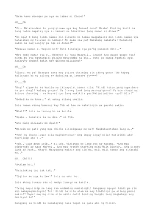 "Baka kamo abangan pa sya sa labas ni Choco!"
dO___Ob
"Oo.. Natatandaan ko yung ginawa nya kay Lemuel noon! Grabe! Konting konti na
lang halos mapatay nya si Lemuel na hinalikan lang naman si Aimee!"
"Oo nga! E kung hindi naman rin ginusto ni Aimee magpahalik don hindi naman sya
hahalikan ng tuluyan ni Lemuel! At saka isa pa! Maraming nakakita! Maraming
saksi na nag-eenjoy pa nga si Aimee!"
"Kawawa naman si Taguro no?? Buti kinakaya nya pa'ng pumasok dito.."
"May hero naman sya e.. Hehehe! Si Papa Maxwell.. Grabe! Ang gwapo gwapo nya!
Hindi pa sya ngumingiti parang matutumba na ako.. Pano pa kapag ngumiti sya!
Aaaayyyy grabe! Bakit may ganong nilalang!"
dO___Ob
"Sinabi mo pa! Haaayss sana may prince charming rin akong ganon! Na kapag
kailangan ko ng tulong ay dadating at isesave ak----"
d>___<b
"Hoy!" sigaw ko sa kanila na ikinagulat naman nila. "Hindi totoo yang superhero
na yan okay!? Walang ganyan! Sa Disney land lang merong ganon! Prince charming..
Prince charming.. sa Marvel nyo lang makikita yan!Naiintindihan nyo!? Alis!"
"H-Halika na Anne.." at sabay silang umalis.
Inis naman akong humarap kay Tob at Lee na nakatingin na pareho sakin.
"What!?" inis na tanong ko sa kanila.
"Grabe.. Lumalala ka na dre.." si Tob.
"Ano bang sinasabi mo dyan?!"
"Biruin mo pati yung mga chicks sinisigawan mo na?! Nagkukwentuhan lang e.."
"Tch! Sa ibang lugar sila magkwentuhan! Ang ingay ingay nila! Naririndi ako!
Nag-iisip ako e.."
"Tsh.. Calm down Deib.." si Lee. Tinignan ko lang sya ng masama. "Ang mga
Superhero ay nasa Marvel.. Ang mga Prince Charming nasa Walt Disney.. Ang Disney
Land ay Park.. Okay?! Masyadong mainit ang ulo mo, mali mali naman ang sinasabi
mo.."
dO___Ob????
"A-Alam ko.."
"Kalalaking tao tsk tsk.."
"Tigilan mo nga ko Lee!" inis na sabi ko.
Inis akong tumayo ako at medyo lumayo sa kanila.
'Twing mag-iisip na lang ako andaming sumisingit! Hanggang ngayon hindi pa rin
ako makapagdesisyon! Tch! Hindi ba nila alam na may hinihingi pa silang pabor
sakin!? Dapat maging nice sila sakin dahil konting hangin lang nagbabago ang
desisyon ko!'
Hanggang sa hindi ko namalayang nasa tapat na pala ako ng Clinic.
 