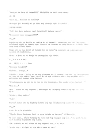 "Nandyan pa kaya si Maxwell??" kinikilig na sabi nung babae.
dO__Ob
'Anak ng.. Maxwell na naman!?'
"Nandyan pa! Naaamoy ko pa dito ang pabango nya! Yiiieee!"
*SNIFF*SNIFF*
'Tch! Ano bang pabango nya? Betadine?! Walang taste!'
"Ayaaaannn naaa sssyyyaa!!!!"
dO__Ob
Napaharap ako sa kanila at nakita ko si Maxwell, nakaakbay sya kay Taguro na
nakahawak naman sa bewang nya. Sumunod na lumabas ay yung Nurse at si Naih. Nag-
usap usap silang apat.
Umupo ako sa may bench at tumabi don sa babae'ng nakasuot ng nagkakapalang
salamin at nagbabasa..
"H-Hi.." bati ko sa kanya na ikinagulat nya naman.
d^_^b < - - - Me.
dO___Ob??? < - - - Her.
"Pwedeng tumabi??"
"O-O-Oo.. S-Sige.."
"Thanks.. Sige.. Tuloy mo na ang ginagawa mo.." nakangiting sabi ko. Pero parang
nailang na sya sakin. Pero hindi ko na sya pinansin dahil ang purpose ko ay
pakinggan ang usapan nila Taguro.
"Pinakamaganda pa rin is to her to the Hospital.. She needs to be checked---"
"Wag na.."
"Max.. Nurse na ang nagsabi.. Kailangan mo talagang pumunta ng ospital.." si
Naih.
"Ayoko.. Okay nako.."
'Tch!'
Nagulat naman ako ng biglang dumami ang mga estudyanteng nanonood sa kanila.
dO__Ob
Hindi ko sila pinansin.
"Thanks Nurse Zarina.. Kami na pong bahala sa kanya.." si Maxwell.
"O sige sige.. Iha?? Makinig ka muna ha? Wag matigas ang ulo.." at hindi ko na
ulit narinig nagsilata ang nurse.
"Oh? Sumunod ka ha? Nurse na ang nagsabi non.." si Naih.
"Ayoko nga.. Bitiwan mo nga ako.. Kaya ko na.."
 