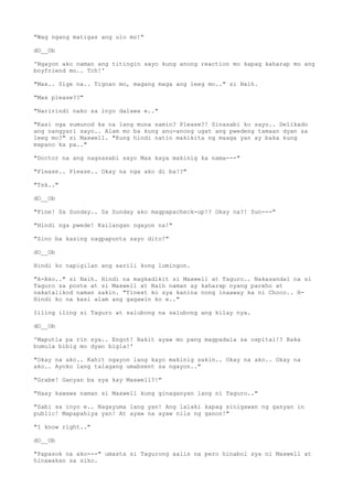 "Wag ngang matigas ang ulo mo!"
dO__Ob
'Ngayon ako naman ang titingin sayo kung anong reaction mo kapag kaharap mo ang
boyfriend mo.. Tch!'
"Max.. Sige na.. Tignan mo, magang maga ang leeg mo.." si Naih.
"Max please??"
"Naririndi nako sa inyo dalawa e.."
"Kasi nga sumunod ka na lang muna samin? Please?! Sinasabi ko sayo.. Delikado
ang nangyari sayo.. Alam mo ba kung anu-anong ugat ang pwedeng tamaan dyan sa
leeg mo?" si Maxwell. "Kung hindi natin makikita ng maaga yan ay baka kung
mapano ka pa.."
"Doctor na ang nagsasabi sayo Max kaya makinig ka nama---"
"Please.. Please.. Okay na nga ako di ba!?"
"Tsk.."
dO__Ob
"Fine! Sa Sunday.. Sa Sunday ako magpapacheck-up!? Okay na?! Sun---"
"Hindi nga pwede! Kailangan ngayon na!"
"Sino ba kasing nagpapunta sayo dito!"
dO__Ob
Hindi ko napigilan ang sarili kong lumingon.
"A-Ako.." si Naih. Hindi na magkadikit si Maxwell at Taguro.. Nakasandal na si
Taguro sa poste at si Maxwell at Naih naman ay kaharap nyang pareho at
nakatalikod naman sakin. "Tinext ko sya kanina nong inaaway ka ni Choco.. H-
Hindi ko na kasi alam ang gagawin ko e.."
Iiling iling si Taguro at salubong na salubong ang kilay nya.
dO__Ob
'Maputla pa rin sya.. Engot! Bakit ayaw mo pang magpadala sa ospital!? Baka
bumula bibig mo dyan bigla!'
"Okay na ako.. Kahit ngayon lang kayo makinig sakin.. Okay na ako.. Okay na
ako.. Ayoko lang talagang umabsent sa ngayon.."
"Grabe! Ganyan ba sya kay Maxwell?!"
"Haay kawawa naman si Maxwell kung ginaganyan lang ni Taguro.."
"Sabi sa inyo e.. Nagayuma lang yan! Ang lalaki kapag sinigawan ng ganyan in
public! Mapapahiya yan! At ayaw na ayaw nila ng ganon!"
"I know right.."
dO__Ob
"Papasok na ako---" umasta si Tagurong aalis na pero hinabol sya ni Maxwell at
hinawakan sa siko.
 