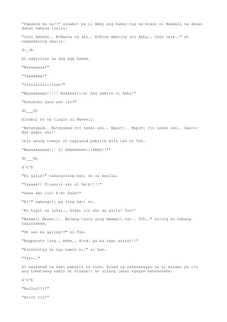 "Papasok ka na??" sinabit pa ni Abby ang kamay nya sa braso ni Maxwell na dahan
dahan namang inalis.
"O-Oo hehehe.. M-Mauna na ako.. N-Nice meeting you Abby.. Take care.." at
nagmadaling umalis.
d-_-b
At nagtilian na ang mga babae.
"Waaaaaaaa!"
"Yaaaaaaa!"
"Yiiiiiiiiiiiieee!"
"Waaaaaaaaa!!!!! Nakakakilig! Ang swerte ni Abby!"
"Huhuhuhu sana ako rin!"
dO___Ob
Hinabol ko ng tingin si Maxwell.
'Matangkad.. Matangkad rin naman ako.. Maputi.. Maputi rin naman ako.. Gwa---
Mas gwapo ako!'
Inis akong tumayo at naglakad pabalik kila Lee at Tob.
"Waaaaaaaaaa!!! Si Deeeeeeeeiiibbbb!!!"
dO___Ob
d^o^b
"Hi girls!" nakangiting bati ko sa kanila.
"Yaaaaa!! Pinansin ako ni Deib!!!!"
"Sana ako rin! H-Hi Deib!"
"Hi!" nakangiti pa ring bati ko.
'At higit sa lahat.. Sikat rin ako sa girls! Tch!'
"Maxwell Maxwell.. Walang taste yung Maxwell nyo.. Tch.." bulong ko habang
naglalakad.
"Oh san ka galing?!" si Tob.
"Nagpacute lang.. Hehe.. Hindi pa ba tayo aakyat?!"
"Hinihintay ka nga namin e.." si Lee.
"Tara.."
At naglakad na kami pabalik sa room. Tulad ng nakasanayan na ay marami pa rin
ang tumatawag samin at binabati ko silang lahat ngayon hehehehehe.
d^O^b
"Helloo!!!!"
"Hello rin!"
 
