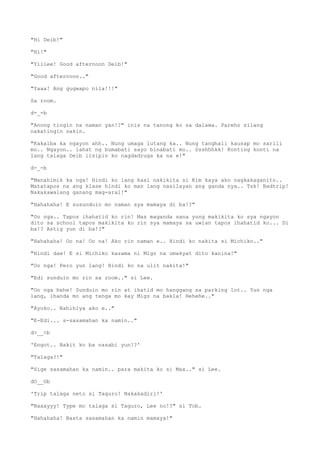 "Hi Deib!"
"Hi!"
"Yiiiee! Good afternoon Deib!"
"Good afternoon.."
"Yaaa! Ang gugwapo nila!!!"
Sa room.
d-_-b
"Anong tingin na naman yan!?" inis na tanong ko sa dalawa. Pareho silang
nakatingin sakin.
"Kakaiba ka ngayon ahh.. Nung umaga lutang ka.. Nung tanghali kausap mo sarili
mo.. Ngayon.. lahat ng bumabati sayo binabati mo.. Ssshhhkk! Konting konti na
lang talaga Deib iisipin ko nagdadrugs ka na e!"
d-_-b
"Manahimik ka nga! Hindi ko lang kasi nakikita si Kim kaya ako nagkakaganito..
Matatapos na ang klase hindi ko man lang nasilayan ang ganda nya.. Tsk! Badtrip!
Nakakawalang ganang mag-aral!"
"Hahahaha! E susunduin mo naman sya mamaya di ba!?"
"Oo nga.. Tapos ihahatid ko rin! Mas maganda sana yung makikita ko sya ngayon
dito sa school tapos makikita ko rin sya mamaya sa uwian tapos ihahatid ko... Di
ba!? Astig yun di ba!?"
"Hahahaha! Oo na! Oo na! Ako rin naman e.. Hindi ko nakita si Michiko.."
"Hindi daw! E si Michiko kasama ni Migz na umakyat dito kanina!"
"Oo nga! Pero yun lang! Hindi ko na ulit nakita!"
"Edi sunduin mo rin sa room.." si Lee.
"Oo nga hehe! Sunduin mo rin at ihatid mo hanggang sa parking lot.. Yun nga
lang, ihanda mo ang tenga mo kay Migz na bakla! Hehehe.."
"Ayoko.. Nahihiya ako e.."
"E-Edi... s-sasamahan ka namin.."
d>__<b
'Engot.. Bakit ko ba nasabi yun!?'
"Talaga?!"
"Sige sasamahan ka namin.. para makita ko si Max.." si Lee.
dO__Ob
'Trip talaga neto si Taguro! Nakakadiri!'
"Naaayyy! Type mo talaga si Taguro, Lee no!?" si Tob.
"Hahahaha! Basta sasamahan ka namin mamaya!"
 