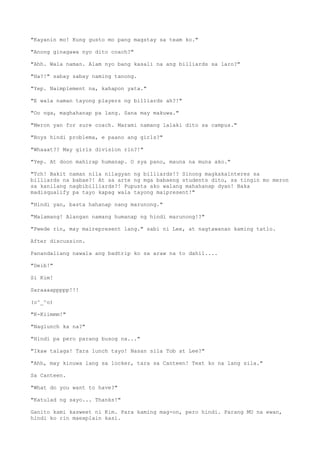 "Kayanin mo! Kung gusto mo pang magstay sa team ko."
"Anong ginagawa nyo dito coach?"
"Ahh. Wala naman. Alam nyo bang kasali na ang billiards sa laro?"
"Ha?!" sabay sabay naming tanong.
"Yep. Naimplement na, kahapon yata."
"E wala naman tayong players ng billiards ah?!"
"Oo nga, maghahanap pa lang. Sana may makuwa."
"Meron yan for sure coach. Marami namang lalaki dito sa campus."
"Boys hindi problema, e paano ang girls?"
"Whaaat?? May girls division rin?!"
"Yep. At doon mahirap humanap. O sya pano, mauna na muna ako."
"Tch! Bakit naman nila nilagyan ng billiards!? Sinong magkakainteres sa
billiards na babae?! At sa arte ng mga babaeng students dito, sa tingin mo meron
sa kanilang nagbibilliards?! Pupusta ako walang mahahanap dyan! Baka
madisqualify pa tayo kapag wala tayong maipresent!"
"Hindi yan, basta hahanap nang marunong."
"Malamang! Alangan namang humanap ng hindi marunong!?"
"Pwede rin, may mairepresent lang." sabi ni Lee, at nagtawanan kaming tatlo.
After discussion.
Panandaliang nawala ang badtrip ko sa araw na to dahil....
"Deib!"
Si Kim!
Saraaaappppp!!!
(o^_^o)
"K-Kiimmm!"
"Naglunch ka na?"
"Hindi pa pero parang busog na..."
"Ikaw talaga! Tara lunch tayo! Nasan sila Tob at Lee?"
"Ahh, may kinuwa lang sa locker, tara sa Canteen! Text ko na lang sila."
Sa Canteen.
"What do you want to have?"
"Katulad ng sayo... Thanks!"
Ganito kami kasweet ni Kim. Para kaming mag-on, pero hindi. Parang MU na ewan,
hindi ko rin maexplain kasi.
 