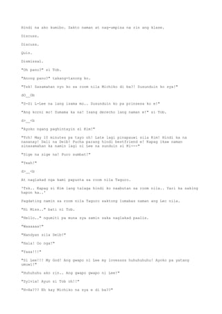 Hindi na ako kumibo. Sakto naman at nag-umpisa na rin ang klase.
Discuss.
Discuss.
Quiz.
Dismissal.
"Oh pano?" si Tob.
"Anong pano?" takang-tanong ko.
"Tsk! Sasamahan nyo ko sa room nila Michiko di ba?! Susunduin ko sya!"
dO__Ob
"S-Si L-Lee na lang isama mo.. Susunduin ko pa prinsesa ko e!"
"Ang korni mo! Sumama ka na! Isang derecho lang naman e!" si Tob.
d>__<b
"Ayoko ngang paghintayin si Kim!"
"Tch! May 10 minutes pa tayo oh! Late lagi pinapauwi sila Kim! Hindi ka na
nasanay! Dali na Deib! Pucha parang hindi bestfriend e! Kapag ikaw naman
sinasamahan ka namin lagi ni Lee na sunduin si Ki---"
"Sige na sige na! Puro sumbat!"
"Yeah!"
d>__<b
At naglakad nga kami papunta sa room nila Taguro.
'Tsk.. Kapag si Kim lang talaga hindi ko naabutan sa room nila.. Yari ka saking
hapon ka..'
Pagdating namin sa room nila Taguro saktong lumabas naman ang Lec nila.
"Hi Miss.." bati ni Tob.
"Hello.." ngumiti pa muna sya samin saka naglakad paalis.
"Waaaaaa!"
"Nandyan sila Deib!"
"Hala! Oo nga!"
"Yaaa!!!"
"Si Lee!!! My God! Ang gwapo ni Lee my lovessss huhuhuhuhu! Ayoko pa yatang
umuwi!"
"Huhuhuhu ako rin.. Ang gwapo gwapo ni Lee!"
"Sylvia! Ayun si Tob oh!!"
"H-Ha??? Eh kay Michiko na sya e di ba??"
 