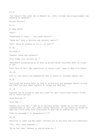 d^o^b
'Ano Taguro?! Mas sikat ako sa Maxwell mo.. Kahit College nga pinagsisigawan ang
pangalan ko hehehehe!'
"Mister Enrile?"
d-_-b
Si Migz bakla!
"Oh?!"
"Pagkatapos ni Choco... ikaw naman ganon!?"
"Pwede ba?! Baka si Michiko ang ipinunta namin?!"
"Ahh.. Akala ko eeksena ka rin e.. Hi Lee!!!"
d-_-b
"Hi Migz.."
"Eeehhh! Sabay tayo palabas!"
"S-Si M-Max yung ipinunta ko.."
"Hahahaha!" pinagtawanan ko si Migz na parang nalugi ang mukha dahil sa sinabi
ni Lee.
"Ohh! Tara na dali! May naghihintay sa inyong ulam!" tawag ni Migz kila Taguro.
dO__Ob
Doon ko lang nakita ang namamaga'ng leeg ni Taguro at talagang nagulat ako!
d>_<b
Para syang may pulang balat sa leeg at kitang kita ang pamamaga! Maikli na kasi
ang buhok nya kaya naman makikita mo talaga ang leeg nya.
d>__<b
Paglabas nya ay iniwas ko agad ang tingin ko, pero nakita kong nagulat talaga
sya at nakita nya ako.
"H-Hi Michiko.."
"H-Hi Tob.."
"Hahaha ang cute nyo.." sabi ko sa kanilang dalawa. Pareho pa rin kasi silang
nagkakahiyaan sa isa't isa. Sakto namang napatingin ako kay Parrot na masama na
agad ang tingin sakin kaya tinalikuran ko agad sya at humarap kay Lee.
"Ohhh my Gooooddd!!! Si Maxweeeeelll!!!!"
dO__Ob
Nagtilian na naman ang mga babae. Tumingin ako sa way kung saan sila nakatingin.
'Tch.. Here comes Superman..'
"Oh my God! Max!! Nandyan na ang prinsipe mo.."
 