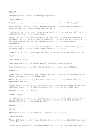 "Tss.."
Tinignan ko sya hanggang sa makalapit sya samin.
"Hiii Maxwell!"
"Hi.." nakangiting bati nya na dumerecho pa rin kay Taguro. "Let's go?"
Hindi na sya sinagot ni Taguro. Kinuwa ni Maxwell ang gamit nya at saka sila
sabay na naglakad. Sumunod naman kami sa kanila.
"Nakakainis ah! Kaimbyerna! Talagang ang bakla'ng 'to ang partner ko!?" si BJ na
nakaturo kay Migz. Natawa naman kami.
"Wooow teh ah?! Kung makapagsalita ka ng ganyang para namang mas diring diri ka
pa sakin! Teh Presidente ka lang ng classroom! Presidente ako ng Council! At isa
lang ang ibig sabihin nun! Mas maganda ko sayo!" at lalo naman kaming
nagtawanan.
Pero nabaling ulit ang atensyon ko kay Taguro at Maxwell. Hindi sila nag-uusap
at sabay lang silang naglalakad. Medyo nauuna pa si Taguro.
"Naks.. In fairness.. bagay kayo ni Lee!" si BJ na nakaturo kay Parrot at Lee.
dO__Ob
'San banda!? Hahaha!'
"Wag kang mag-alala.. Mas bagay kayo.." pang-aasar naman ni Naih.
Nung makababa kami ay nagulat ako ng makita ko si Kim na nasa Batibot.
"K-Kim.."
"Hi.. Hindi ko alam na may mga 'kasama' ka pala.." sabi nya na tumingin pa kay
Taguro na nakahinto rin sa harap nya.
"Tara.." yaya ni Taguro kay Maxwell. Hinabol ko pa sila ng tingin saka ako
napatingin kay Kim.
"A-Ahh hehe.. Sinundo kasi ni Tob si Michiko.. Nagpasama sya samin ni Lee kaya
nakasabay namin sila.. A-Akina ang gamit mo.." kinuwa ko ang gamit nya.
"Thanks.. I see.. So.. tara?"
"Tara.. hehehe.."
At naglakad na kami papuntang Parking Lot.. Medyo magkakahiwalay na kami dahil
nauuna sila Taguro.. Sumunod naman sa kanila si Naih, BJ at Migz habang si
Michiko at Tob ay kasabay naman si Lee.
Parking Lot.
dO__Ob
"Ipapakuha ko na lang ang motor mo.. Sumabay ka na sakin.."
"Hindi na nga.."
"Max.. delikadong magdrive ka.. Sumabay ka na kay Maxwell.. Ipapakuha nya naman
daw e.."
"Hindi ka na nga pumayag na magpacheck-up kanina e.. pati ba naman ang paghatid
 