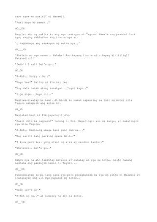 sayo ayaw mo parin?" si Maxwell.
"Kasi kaya ko naman.."
dO__Ob
Nagulat ako ng makita ko ang mga reaksyon ni Taguro. Nawala ang pa-cool look
nya, naging mahinahon ang itsura nya at..
'..nagbabago ang reaksyon ng mukha nya..'
d>___<b
'Akalain mo nga naman.. Hahaha! Ano kayang itsura nito kapag kinikilig?!
Nakakadiri!'
"Deib!? I said let's go.."
dO_Ob
"A-Ahh.. Sorry.. Oo.."
"Kayo Lee?" baling ni Kim kay Lee.
"May dala naman akong sasakyan.. Ingat kayo.."
"Sige sige.. Kayo rin.."
Naghiwa-hiwalay na kami. At hindi ko naman napansing sa tabi ng motor nila
Taguro nakapark ang kotse ko.
d>_<b
Naglakad kami ni Kim papalapit don.
"Bakit dito ka nagpark?" tanong ni Kim. Napatingin ako sa kanya, at nakatingin
sya kila Taguro.
"A-Ahh.. Kaninang umaga kasi puno dun sa---"
"May sarili kang parking space Deib.."
"I know pero kasi yung sikat ng araw ay nandoon kanin--"
"Whatever.. Let's go.."
dO_Ob
Hindi nya na ako hinintay matapos at sumakay na sya sa kotse. Sakto namang
nagtama ang paningin namin ni Taguro...
dO__Ob
Pandidilatan ko pa lang sana sya pero pinagbuksan na sya ng pinto ni Maxwell at
inalalayan ang ulo nya papasok ng kotse..
d>_<b
"Deib let's go!"
"A-Ahh oo oo.." at sumakay na ako sa kotse.
d>__<b
 