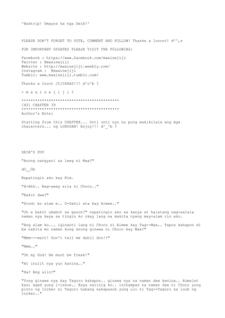 'Badtrip! Umayos ka nga Deib!'
PLEASE DON'T FORGET TO VOTE, COMMENT AND FOLLOW! Thanks a loooot! d^^,v
FOR IMPORTANT UPDATES PLEASE VISIT THE FOLLOWING:
Facebook : https://www.facebook.com/maxinejiji
Twitter : @maxinejiji
Website : http://maxinejiji.weebly.com/
Instagram : @maxinejiji
Tumblr: www.maxinejiji.tumblr.com/
Thanks a looot JIJIERAS!!! d^o^b ?
- m a x i n e j i j i ?
*******************************************
[40] CHAPTER 39
*******************************************
Author's Note:
Starting from this CHAPTER... Unti unti nyo na pong makikilala ang mga
characters... ng LUBUSAN! Enjoy!!! d^_^b ?
DEIB'S POV
"Anong nangyari sa leeg ni Max?"
dO__Ob
Napatingin ako kay Kim.
"A-Ahh.. Nag-away sila ni Choco.."
"Bakit daw?"
"Hindi ko alam e.. D-Dahil ata kay Aimee.."
"Oh e bakit umabot sa ganon?" napatingin ako sa kanya at halatang nag-aalala
naman sya kaya sa tingin ko okay lang na makita nyang may-alam rin ako.
"Ang alam ko... iginanti lang ni Choco si Aimee kay Tag--Max.. Tapos kahapon di
ba nakita mo naman kung anong ginawa ni Choco kay Max?"
"Mmm---wait! Don't tell me dahil don!?"
"Mmm.."
"Oh my God! He must be freak!"
"At inulit nya yun kanina.."
"Ha? Ang alin?"
"Yung ginawa nya kay Taguro kahapon.. ginawa nya na naman daw kanina.. Kumalat
kasi agad yung i-issue.. Kaya narinig ko.. inihampas na naman daw ni Choco yung
pinto ng locker ni Taguro habang nakapasok yung ulo ni Tag--Taguro sa loob ng
locker.."
 