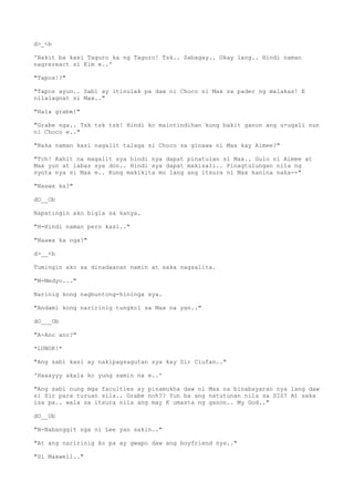 d>_<b
'Bakit ba kasi Taguro ka ng Taguro! Tsk.. Sabagay.. Okay lang.. Hindi naman
nagrereact si Kim e..'
"Tapos!?"
"Tapos ayun.. Sabi ay itinulak pa daw ni Choco si Max sa pader ng malakas! E
nilalagnat si Max.."
"Hala grabe!"
"Grabe nga.. Tsk tsk tsk! Hindi ko maintindihan kung bakit ganon ang u-ugali nun
ni Choco e.."
"Baka naman kasi nagalit talaga si Choco sa ginawa ni Max kay Aimee?"
"Tch! Kahit na magalit sya hindi nya dapat pinatulan si Max.. Gulo ni Aimee at
Max yun at labas sya don.. Hindi sya dapat makisali.. Pinagtulungan nila ng
syota nya si Max e.. Kung makikita mo lang ang itsura ni Max kanina naka--"
"Naawa ka?"
dO__Ob
Napatingin ako bigla sa kanya.
"H-Hindi naman pero kasi.."
"Naawa ka nga?"
d>__<b
Tumingin ako sa dinadaanan namin at saka nagsalita.
"M-Medyo..."
Narinig kong nagbuntong-hininga sya.
"Andami kong naririnig tungkol sa Max na yan.."
dO___Ob
"A-Ano ano?"
*LUNOK!*
"Ang sabi kasi ay nakipagsagutan sya kay Sir Ciufan.."
'Haaayyy akala ko yung samin na e..'
"Ang sabi nung mga faculties ay pinamukha daw ni Max na binabayaran nya lang daw
si Sir para turuan sila.. Grabe noh?? Yun ba ang natutunan nila sa SIS? At saka
isa pa.. wala sa itsura nila ang may K umasta ng ganon.. My God.."
dO__Ob
"N-Nabanggit nga ni Lee yan sakin.."
"At ang naririnig ko pa ay gwapo daw ang boyfriend nya.."
"Si Maxwell.."
 