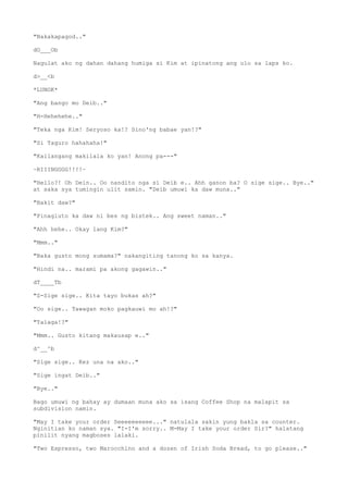 "Nakakapagod.."
dO___Ob
Nagulat ako ng dahan dahang humiga si Kim at ipinatong ang ulo sa laps ko.
d>__<b
*LUNOK*
"Ang bango mo Deib.."
"H-Hehehehe.."
"Teka nga Kim! Seryoso ka!? Sino'ng babae yan!?"
"Si Taguro hahahaha!"
"Kailangang makilala ko yan! Anong pa---"
~RIIINGGGG!!!!~
"Hello?! Oh Dein.. Oo nandito nga si Deib e.. Ahh ganon ba? O sige sige.. Bye.."
at saka sya tumingin ulit samin. "Deib umuwi ka daw muna.."
"Bakit daw?"
"Pinagluto ka daw ni bes ng bistek.. Ang sweet naman.."
"Ahh hehe.. Okay lang Kim?"
"Mmm.."
"Baka gusto mong sumama?" nakangiting tanong ko sa kanya.
"Hindi na.. marami pa akong gagawin.."
dT____Tb
"S-Sige sige.. Kita tayo bukas ah?"
"Oo sige.. Tawagan moko pagkauwi mo ah!?"
"Talaga!?"
"Mmm.. Gusto kitang makausap e.."
d^__^b
"Sige sige.. Kez una na ako.."
"Sige ingat Deib.."
"Bye.."
Bago umuwi ng bahay ay dumaan muna ako sa isang Coffee Shop na malapit sa
subdivision namin.
"May I take your order Seeeeeeeeee..." natulala sakin yung bakla sa counter.
Nginitian ko naman sya. "I-I'm sorry.. M-May I take your order Sir?" halatang
pinilit nyang magboses lalaki.
"Two Espresso, two Marocchino and a dozen of Irish Soda Bread, to go please.."
 