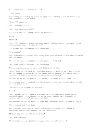 "I'll serve you in a minute S-Sir.."
"Thank you.."
Pagkadating ko sa bahay ay naamoy ko agad ang linuto'ng bistek ni Noona. Kaya
naman napangiti ako ng sobra.
"Noona!!!" sigaw ko.
"Ohh.. Nandyan ka na?"
"Mmm.. May pasalubong ako!"
"Talaga!?" dali dali syang lumabas ng kitchen at..
dO__Ob
"M-Mom?!"
"Deib!!!!" tumakbo si Mommy papalapit sakin. "Ohhhh.. Look at you baby! You're
so handsome.. Hmmm!!! I missed you.."
"I-I missed you too---Kelan ka pa umu--Dad?!"
"Deib anak.."
"Dad! Hahahaha!" nakangiti naman akong sumalubong sa kanya "Hindi kayo nagsabing
dadating kayo?!"
"Because we wan't to surprise you and your Ate.." si Dad.
"Well then congratulations! I was surprised!"
"Nasaan ang pasalubong mo sa Ate mo? Patingin?" si Mom.
"Here.. Buti na lang pala at tag-dalawa ang binili kong coffee.. Ang plano ko
kasi ay dalawa kay Noona at tag-isa naman kami ni Manang, pero since nandito
pala kayo ni Daddy sige sa inyo na yan.. Nasan si Manang?"
"Pinauwi ko na muna sa kanila.." si Noona. "Ang sarap nito ah! Saan 'to?!"
"Dyan lang.. Mommy!" excited ulit akong tumabi sa Mom ko. "Namiss kita.. Nawala
yata ang gutom ko.."
"Aaahhhh.. It's so sweet of you baby.."
d>___<b
"Mom.. malaki na ako.. Binata'ng binata na ako at daan daang babae na ang
humahabol sakin.. Kaya please, wag mo na akong tawagin baby? Please?? My
handsome son na lang.." at nagtawanan kami.
Nagkwentuhan pa kami ng kaunti at saka kami dumerecho sa dining area at kumain.
"How's school Deib?" si Dad.
Nagkatinginan naman kami ni Noona. Since may pasalubong ako sa kanya at
nagustohan nya ay hindi magsasalita 'to panigurado.
"M-Medyo may problema ako sa Bio Dad.."
"Why? What happened?"
"Hindi naman malaking problema, medyo.. slow lang ako sa Bio.."
 
