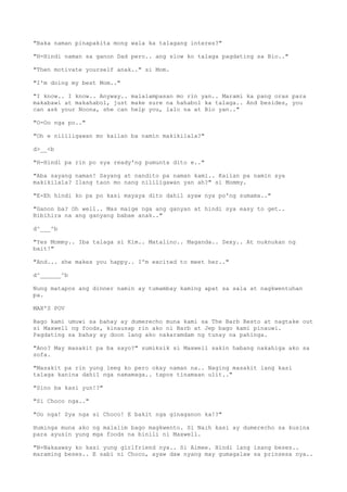 "Baka naman pinapakita mong wala ka talagang interes?"
"H-Hindi naman sa ganon Dad pero.. ang slow ko talaga pagdating sa Bio.."
"Then motivate yourself anak.." si Mom.
"I'm doing my best Mom.."
"I know.. I know.. Anyway.. malalampasan mo rin yan.. Marami ka pang oras para
makabawi at makahabol, just make sure na hahabol ka talaga.. And besides, you
can ask your Noona, she can help you, lalo na at Bio yan.."
"O-Oo nga po.."
"Oh e nililigawan mo kailan ba namin makikilala?"
d>__<b
"H-Hindi pa rin po sya ready'ng pumunta dito e.."
"Aba sayang naman! Sayang at nandito pa naman kami.. Kailan pa namin sya
makikilala? Ilang taon mo nang nililigawan yan ah?" si Mommy.
"E-Eh hindi ko pa po kasi mayaya dito dahil ayaw nya po'ng sumama.."
"Ganon ba? Oh well.. Mas maige nga ang ganyan at hindi sya easy to get..
Bibihira na ang ganyang babae anak.."
d^___^b
"Yes Mommy.. Iba talaga si Kim.. Matalino.. Maganda.. Sexy.. At nuknukan ng
bait!"
"And... she makes you happy.. I'm excited to meet her.."
d^______^b
Nung matapos ang dinner namin ay tumambay kaming apat sa sala at nagkwentuhan
pa.
MAX'S POV
Bago kami umuwi sa bahay ay dumerecho muna kami sa The Barb Resto at nagtake out
si Maxwell ng foods, kinausap rin ako ni Barb at Jep bago kami pinauwi.
Pagdating sa bahay ay doon lang ako nakaramdam ng tunay na pahinga.
"Ano? May masakit pa ba sayo?" sumiksik si Maxwell sakin habang nakahiga ako sa
sofa.
"Masakit pa rin yung leeg ko pero okay naman na.. Naging masakit lang kasi
talaga kanina dahil nga namamaga.. tapos tinamaan ulit.."
"Sino ba kasi yun!?"
"Si Choco nga.."
"Oo nga! Sya nga si Choco! E bakit nga ginaganon ka!?"
Huminga muna ako ng malalim bago magkwento. Si Naih kasi ay dumerecho sa kusina
para ayusin yung mga foods na binili ni Maxwell.
"N-Nakaaway ko kasi yung girlfriend nya.. Si Aimee. Hindi lang isang beses..
maraming beses.. E sabi ni Choco, ayaw daw nyang may gumagalaw sa prinsesa nya..
 