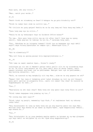 Kaya ayun, ako ang tinira.."
"Max.. watch your words.."
d-_-b
"Bakit hindi mo sinumbong sa Dean? E kahapon ka pa pala binubully non?"
"Hindi ko naman kasi alam na uulitin nya.."
"At titiisin mo yung ganyan? Nakita mo na ba ang leeg mo? Para kang may beke.."
"Sana lang wag nya ng ulitin.."
"Akala ko ba ay kakausapin kayo sa Guidance Office bukas?"
"Oo nga.. Pero pano kung ulitin nya pa rin after that?! Sana wag na syang
umulit.. Baka pag-uwi ko tabingi na ulo ko.." natatawa kong sabi.
"Tss.. Nakukuwa mo pa talagang tumawa!? Hindi nya na magagawa yun sayo dahil
maya't maya kitang pupuntahan sa campus nyo.. Babantayan kita.."
dO__Ob
"Ano ko elementary!?"
"Why not? Kung sa ganong paraan kita maproprotektahan e.."
d>__<b
"Ohh tama na sweet sweetan dyan.. Dinner's ready!"
Inalalayan pa rin ako ni Maxwell patayo kahit paulit ulit ko ng sinasabing kaya
ko na. Sa totoo lang masakit pa rin, pero dahil wala na akong lagnat, kahit
papano nalessen ang bigat nya sa pakiramdam. Mabigat kasi sya sa pakiramdam..
may burning sensation.. Lol.
"Naih, sa susunod na may mangbully ulit kay Max.. alam mo na ang gagawin mo ah?"
"Naman! Psh! Yan lang e! Andaming arte! Lahat dinadaan sa init ng ulo! Kunyari
pang galit galitan na pinapunta kita.. gusto rin naman! Hoy ikaw! Sa susunod na
magpakabayani ka nako..."
"Tss.."
"Nag-aalala na ako sayo okay?! Baka kung ano ang gawin sayo nung Choco na yun!"
"Hindi naman magagawa nong pumatay ng tao.."
"At sinong may sabi sayo!?"
"Hindi lahat ng pangit, mamamatay tayo Niah.." at nagtawanan kami ng sobrang
lakas haha!
"Ang ikinatatakot ko lang ay baka kung ano pa ang kaya'ng gawin non sayo Max..
Worried lang! Ang eksena mo pa naman ay bayani-epek.. Ayaw magpatulong! Nakooo..
mga eksena mo.."
"Tss.."
"Ang ikinatatakot ko ay yung pwedeng maging epekto sa katawan mo ng mga ginagawa
nya sayo dahil sa katigasan ng ulo mo! Ayaw mong magpacheck-up!"
d-_-b
 