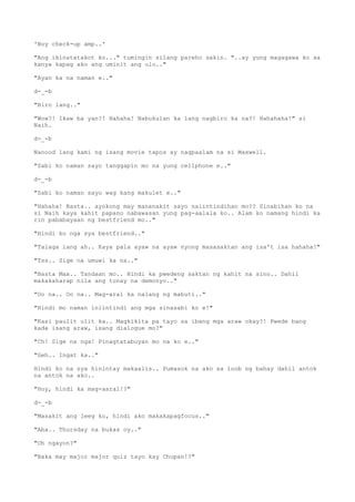 'Boy check-up amp..'
"Ang ikinatatakot ko..." tumingin silang pareho sakin. "..ay yung magagawa ko sa
kanya kapag ako ang uminit ang ulo.."
"Ayan ka na naman e.."
d-_-b
"Biro lang.."
"Wow?! Ikaw ba yan?! Hahaha! Nabukulan ka lang nagbiro ka na?! Hahahaha!" si
Naih.
d-_-b
Nanood lang kami ng isang movie tapos ay nagpaalam na si Maxwell.
"Sabi ko naman sayo tanggapin mo na yung cellphone e.."
d-_-b
"Sabi ko naman sayo wag kang makulet e.."
"Hahaha! Basta.. ayokong may mananakit sayo naiintindihan mo?? Sinabihan ko na
si Naih kaya kahit papano nabawasan yung pag-aalala ko.. Alam ko namang hindi ka
rin pababayaan ng bestfriend mo.."
"Hindi ko nga sya bestfriend.."
"Talaga lang ah.. Kaya pala ayaw na ayaw nyong masasaktan ang isa't isa hahaha!"
"Tss.. Sige na umuwi ka na.."
"Basta Max.. Tandaan mo.. Hindi ka pwedeng saktan ng kahit na sino.. Dahil
makakaharap nila ang tunay na demonyo.."
"Oo na.. Oo na.. Mag-aral ka nalang ng mabuti.."
"Hindi mo naman iniintindi ang mga sinasabi ko e!"
"Kasi paulit ulit ka.. Magkikita pa tayo sa ibang mga araw okay?! Pwede bang
kada isang araw, isang dialogue mo?"
"Ch! Sige na nga! Pinagtatabuyan mo na ko e.."
"Geh.. Ingat ka.."
Hindi ko na sya hinintay makaalis.. Pumasok na ako sa loob ng bahay dahil antok
na antok na ako..
"Hoy, hindi ka mag-aaral!?"
d-_-b
"Masakit ang leeg ko, hindi ako makakapagfocus.."
"Aba.. Thursday na bukas oy.."
"Oh ngayon?"
"Baka may major major quiz tayo kay Chupan!?"
 