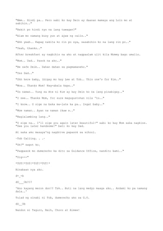 "Mmm.. Hindi pa.. Pero sabi ko kay Dein ay daanan mamaya ang Lolo mo at
sabihin.."
"Bakit po hindi nyo na lang tawagan?"
"Alam mo namang busy yun at ayaw ng calls.."
"Ahh yeah.. Kapag nakita ko rin po sya, sasabihin ko na lang rin po.."
"Yeah, thanks.."
After breakfast ay nagbihis na ako at nagpaalam ulit kila Mommy bago umalis.
"Mom.. Dad.. Pasok na ako.."
"Be safe Deib.. Dahan dahan sa pagmamaneho."
"Yes Dad.."
"Ohh here baby, ibigay mo kay Lee at Tob.. This one's for Kim.."
"Wow.. Thanks Mom! Nag-abala kapa.."
"Oo naman.. Yung sa Ate ni Kim ay kay Dein ko na lang pinabigay.."
"I see.. Thanks Mom, for sure magugustohan nila 'to.."
"I know.. O sige na baka ma-late ka pa.. Ingat baby.."
"Mom naman.. Ayan na naman ikaw e.."
"Naglalambing lang.."
"O sige na.. I'll sige you again later beautiful!" sabi ko kay Mom saka nagkiss.
"See you later handsome!" bati ko kay Dad.
At saka ako masaya'ng nagdrive papasok sa school.
~Tob Calling. . .~
"Oh?" sagot ko.
"Pagpasok mo dumerecho ka dito sa Guidance Office, nandito kami.."
"Sig---"
*TUT!*TUT!*TUT!*TUT!*
Binabaan nya ako.
d-_-b
dO___Ob???
'Ano kayang meron don!? Tsk.. Buti na lang medyo maaga ako.. Andami ko pa namang
dala..'
Tulad ng sinabi ni Tob, dumerecho ako sa G.O.
dO__Ob
Nandon si Taguro, Naih, Choco at Aimee!
 