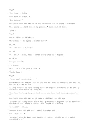 d>__<b
"Come in.." si Lolo.
"Good morning D-Dean.."
"Good morning.."
Napatingin naman ako kay Lee at Tob na nandoon lang sa gilid at nakatayo.
"This young man right here is my granson.." turo sakin ni Lolo.
*LUNOK!*
d>__<b
Ngumiti naman ako sa kanila.
"May ginawa rin ba syang kalokohan sayo?!"
dO___Ob
'Damn it! Now I'm busted!'
d>___<b
"Tell me.." si Lolo. Nagulat naman ako ng umiling si Taguro.
dO__Ob???
"Are you sure?!"
"Yes Dean.."
"Okay.. Go back to your classes.."
"Thanks Dean.."
dO__Ob
'Yun na yun?! Anong nangyari!?'
Nung makalabas na kaming lahat ay tinignan ko lang sila Taguro palayo saka ako
bumaling kila Lee at Tob.
"A-Anong nangyari sa loob!? Anong sinabi ni Taguro?! Sinumbong nya ba ako kay
Lolo ha?!" sunod sunod na tanong ko.
"Ewan ko.. Pinatawag lang rin kami ni Lee e.. Sabay kasi kaming pumasok." si
Tob.
Napatingin naman ako kay Lee at nagkibit-balikat lang rin sya!
"Arrrggh! Ano kayang sinabi nya?! Bakit pinatawag pa tayo!?" inis na tanong ko.
Nung makita ko si Aimee at Choco. "Hoy!" sigaw ko sa kanila.
"Oh Deib?!" si Choco.
"A-Anong sinabi nyo kay Lolo?! Bakit pinatawag kami!?"
"Ahh.. Wala yun.."
"Ano nga!" sigaw ko kaya naman nagulat si Choco. "Sabihin mo sakin dahil
tinatanong kita!"
 