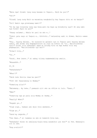 "Wala nga! Sinabi lang nung kasama ni Taguro.. Naih ba yun!?"
"Oh!?"
"Sinabi lang nung Naih na maraming nangbubully kay Taguro dito at sa kanya!"
"So!? Bakit nga pinatawag kami!?"
"Di ba nga tinanong lang sya kung pati ba kayo ay binubully sya?! At ang sabi
nya hindi! Ayun na yun!"
'Haaay salamat.. Akala ko yari na ako e..'
"Takot yata sayo si Taguro e.. Hihihihi.." malanding sabi ni Aimee. Nainis naman
ako.
"Hoy.. kayong dalawa.. Sa susunod na galawin nyo si Taguro yari kayong dalawa
sakin, ako mismo ang magpapatalsik sa inyo sa school na 'to.. Naiintindihan
nyo?!" hindi sila nakasagot agad at kitang kita sa mga mukha nila ang
pagkagulat. "Naiintindihan nyo ba?!"
"H-Ha!? O-Oo.."
"Oo.."
"Good.. Now leave.." at sabay silang nagmamadaling umalis.
"Woaaahhh.."
d-_-b
"Hahahahaha!"
"What!?"
"Deib Lohr Enrile ikaw ba yan?!"
"Tch! Oh! Pasalubong ni Mommy!"
"Dumating sila?!"
"Malamang.. Ay teka.." pumasok ulit ako sa office ni Lolo. "Dean.."
"Mmm?"
"Dumating nga po pala sila Mommy at Daddy.."
"Really? When?"
"Kagabi po.."
"Sige sige.. Dadaan ako doon this weekend.."
"Sige po.."
"Send my regards.."
"Yes Dean.." at lumabas na ako at bumalik kila Lee.
"Hahahaha! Hindi ko akalaing bigla mong sasabihin yun dre!" si Tob. Nakangiti
rin si Lee.
"Ang a-alin?!"
 