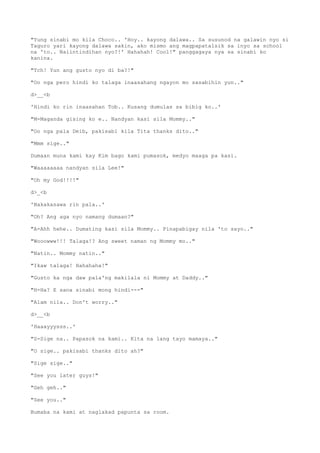 "Yung sinabi mo kila Choco.. 'Hoy.. kayong dalawa.. Sa susunod na galawin nyo si
Taguro yari kayong dalawa sakin, ako mismo ang magpapatalsik sa inyo sa school
na 'to.. Naiintindihan nyo?!' Hahahah! Cool!" panggagaya nya sa sinabi ko
kanina.
"Tch! Yun ang gusto nyo di ba?!"
"Oo nga pero hindi ko talaga inaasahang ngayon mo sasabihin yun.."
d>__<b
'Hindi ko rin inaasahan Tob.. Kusang dumulas sa bibig ko..'
"M-Maganda gising ko e.. Nandyan kasi sila Mommy.."
"Oo nga pala Deib, pakisabi kila Tita thanks dito.."
"Mmm sige.."
Dumaan muna kami kay Kim bago kami pumasok, medyo maaga pa kasi.
"Waaaaaaaa nandyan sila Lee!"
"Oh my God!!!!"
d>_<b
'Nakakasawa rin pala..'
"Oh? Ang aga nyo namang dumaan?"
"A-Ahh hehe.. Dumating kasi sila Mommy.. Pinapabigay nila 'to sayo.."
"Wooowww!!! Talaga!? Ang sweet naman ng Mommy mo.."
"Natin.. Mommy natin.."
"Ikaw talaga! Hahahaha!"
"Gusto ka nga daw pala'ng makilala ni Mommy at Daddy.."
"H-Ha? E sana sinabi mong hindi---"
"Alam nila.. Don't worry.."
d>__<b
'Haaayyysss..'
"S-Sige na.. Papasok na kami.. Kita na lang tayo mamaya.."
"O sige.. pakisabi thanks dito ah?"
"Sige sige.."
"See you later guys!"
"Geh geh.."
"See you.."
Bumaba na kami at naglakad papunta sa room.
 