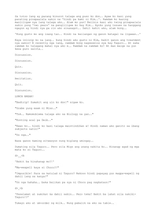 Sa totoo lang ay parang kinurot talaga ang puso ko don.. Ayaw ko kasi yung
parating pinapaalala sakin na 'hindi pa kami ni Kim..'. Ramdam ko kasing
manliligaw nya lang talaga ako.. Alam mo yun? Naiinis kasi ako twing pinapaalala
sakin yung 'two years' na pangliligaw ko kay Kim.. Ayoko yung issues na hanggang
ngayon ay hindi nya pa rin ako sinasagot.. Dahil kahit ako, alam kong..
'Kung gusto mo ang isang tao.. Hindi na kailangan ng ganon katagal na ligawan..'
Kaya iniisip ko na lang.. kung hindi ako gusto ni Kim, bakit ganon ang treatment
nya sakin? E recently nga lang, ramdam kong nagseselos sya kay Taguro.. At saka
ramdam ko talagang mahal nya ako e.. Ramdam na ramdam ko! At mas maige na yun
kesa puro salita..
Discussion.
Discussion.
Quiz.
Discussion.
Recitation.
Quiz.
Discussion.
LUNCH BREAK!
"Badtrip! Sumakit ang ulo ko don!" sigaw ko.
"Grabe yung exam ni Miss.."
"Tsk.. Namomoblema talaga ako sa Biology na yan.."
"Konting aral pa Deib.."
"Ewan ko.. hindi ko kasi talaga maintindihan e! Hindi naman ako ganito sa ibang
subjects natin!"
"Oo nga.."
Nasa ganon kaming sitwasyon nung biglang umingay..
Dumating sila Taguro.. Pero sila Migz ang unang nakita ko.. Hinanap agad ng mga
mata ko si Taguro..
d>__<b
'Bakit ba hinahanap mo?!'
"Ma-eexpell kaya si Choco?!"
"Imposible! Para sa katulad ni Taguro? Nakooo hindi papayag yun magpa-expell ng
dahil lang sa kanya!"
"Oo nga hahaha.. baka balikan pa sya ni Choco pag nagkataon!"
d>_<b
'Pasalamat at sumikat ka dahil sakin.. Pero teka! Bakit ba lahat sila nakiki-
Taguro!?'
Tumayo ako at um-order ng milk.. Nung pabalik na ako sa table..
 