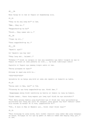 dO___Ob
Nasa harap ko si Lee at Taguro at magkaharap sila.
d>_<b
"Okay na ba ang leeg mo?" si Lee.
"Mmm.. Okay na.."
"Nagpacheck-up ka ba?"
"Hindi.. Okay naman ako e.."
dO__Ob
'Tigas ng ulo..'
"Sana nagpacheck-up ka.."
dO___Ob
'Ngumiti sya?!'
Oo! Ngumiti sya kay Lee!
"Okay lang ako.. Salamat.."
"B-Baka---" hindi na natapos ni Lee ang sasabihin nya dahil tinapik na sya ni
Taguro sa braso at saka pumunta sa line.... ng hindi tumitingin sakin!
Pag-alis ni Taguro sya namang tingin sakin ni Lee.
"Anong ginagawa mo dyan?"
Hinigop ko agad ang milk ko..
*GULP*GULP*GULP*
Ipinakita ko sa kanya ang milk at saka ako ngumiti at bumalik sa table.
d>_<b
"Anong sabi ni Max, Lee?" si Tob.
"Tinanong ko sya kung nagpacheck-up sya. Hindi daw.."
Nagpanggap akong hindi nakikinig sa kanila at kumain na lang ng kumain.
"Grabe naman.. Paano kung mapano yun leeg nya? Hindi ba sya natatakot!"
"Tch! Wala palang kwenta yung boyfriend nya e! Hindi man lang ipinacheck-up
girlfriend nya! Kung ako yun?! At nangyari yang ganyan kay Kim?! Nakooo! Lahat
sila burado sa mundo! At si Kim, ipapaconfine ko!"
"Psh.. E kaso si Max at Maxwell yun.. Hindi ikaw! Hindi kayo!"
d>_<b
"Pero kinausap ko yung nurse, bali normal reaction lang naman daw yung nangyari
sa kanya. Binigayn na rin sya ng gamot at mabilis naman daw maging okay yun.."
si Lee.
 