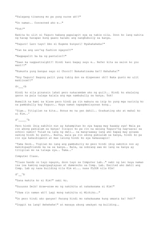 "Talagang tinanong mo pa yung nurse ah!?"
"Oo naman.. Concerned ako e.."
"Tch!"
Nakita ko ulit si Taguro habang papalapit sya sa table nila. Doon ko lang nakita
ng harap harapan kung gaano karami ang nangbubully sa kanya.
"Taguro! Laro tayo! Ako si Eugene kunyari! Nyahahahaha!"
"Yan ba ang uso'ng fashion ngayon?!"
"Nagpapalit ka ba ng pantalon?!"
"Saan ka nagpastraight?! Hindi kasi bagay sayo e.. Refer kita sa salon ko you
want!?"
"Kumusta yung bangas sayo ni Choco?! Nakakatrauma ba!? Hahahaha!"
"Hoy Taguro! Bagong palit yung tubig don sa dispenser oh?! Baka gusto mo ulit
makiinom?!"
d>___<b
Hindi ko sila pinansin lahat pero nakaramdam ako ng guilt.. Hindi ko akalaing
ganon na pala talaga kalala ang mga nambubully sa kanya. Tsk!
Bumalik na kami sa klase pero hindi pa rin mabura sa isip ko yung mga narinig ko
na pambubully kay Taguro.. Kaya naman napagdesisyonan kong..
'Sige.. Titigilan na kita.. Bonus mo na yan dahil.. Graduating ako at mahal ko
si Kim..'
d^_____^b
Pero hindi ibig sabihin nun ay kakampihan ko sya kapag may kaaway sya! Wala pa
rin akong pakialam sa kanya! Iisipin ko pa rin na walang Taguro'ng nag-aaral sa
school namin! Tulad na lang ng dati.. na mang-aaway lang ako kapag may ginawa
saking hindi ko gusto.. Basta, wala pa rin akong pakialam sa kanya, hindi ko pa
rin sya kakaibiganin at mas lalong hindi ko sya kakausapin!
'Tama Deib.. Tigilan mo lang ang pambubully mo pero hindi ibig sabihin non ay
makikipagfriends ka na sa kanya.. Bale, sa sobrang awa mo lang sa kanya ay
titigilan mo na talaga sya.. Tama..'
Computer Class.
"Class hands on tayo ngayon, doon tayo sa Computer Lab.." sabi ng Lec kaya naman
isa isa kaming nagsipagtayuan at dumerecho sa Comp. Lab. Excited ako dahil ang
Comp. Lab ay nasa building nila Kim at... nasa FLOOR nila KIm!
d^__^b
"Sana makita ko si Kim!" sabi ko.
"Suuusss Deib! Araw-araw mo ng nakikita at nakakasama si Kim!"
"Ikaw rin naman ah?! Lagi mong nakikita si Michiko.."
"Oo pero hindi ako ganyan! Parang hindi mo nakakasama kung umasta ka! Psh!"
"Inggit ka lang! Hehehehe!" at masaya akong umakyat ng building..
 