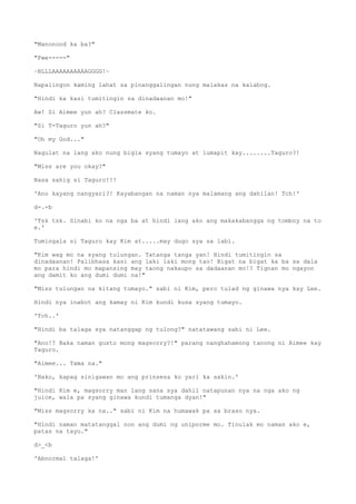 "Manonood ka ba?"
"Pwe-----"
~BLLLAAAAAAAAAAGGGG!~
Napalingon kaming lahat sa pinanggalingan nung malakas na kalabog.
"Hindi ka kasi tumitingin sa dinadaanan mo!"
Aw! Si Aimee yun ah? Classmate ko.
"Si T-Taguro yun ah?"
"Oh my God..."
Nagulat na lang ako nung bigla syang tumayo at lumapit kay........Taguro?!
"Miss are you okay?"
Nasa sahig si Taguro!!!
'Ano kayang nangyari?! Kayabangan na naman nya malamang ang dahilan! Tch!'
d-.-b
'Tsk tsk. Sinabi ko na nga ba at hindi lang ako ang makakabangga ng tomboy na to
e.'
Tumingala si Taguro kay Kim at.....may dugo sya sa labi.
"Kim wag mo na syang tulungan. Tatanga tanga yan! Hindi tumitingin sa
dinadaanan! Palibhasa kasi ang laki laki mong tao! Bigat na bigat ka ba sa dala
mo para hindi mo mapansing may taong nakaupo sa dadaanan mo!? Tignan mo ngayon
ang damit ko ang dumi dumi na!"
"Miss tulungan na kitang tumayo." sabi ni Kim, pero tulad ng ginawa nya kay Lee.
Hindi nya inabot ang kamay ni Kim kundi kusa syang tumayo.
'Tch..'
"Hindi ba talaga sya natanggap ng tulong?" natatawang sabi ni Lee.
"Ano!? Baka naman gusto mong magsorry?!" parang nanghahamong tanong ni Aimee kay
Taguro.
"Aimee... Tama na."
'Nako, kapag sinigawan mo ang prinsesa ko yari ka sakin.'
"Hindi Kim e, magsorry man lang sana sya dahil natapunan nya na nga ako ng
juice, wala pa syang ginawa kundi tumanga dyan!"
"Miss magsorry ka na.." sabi ni Kim na humawak pa sa braso nya.
"Hindi naman matatanggal non ang dumi ng uniporme mo. Tinulak mo naman ako e,
patas na tayo."
d>_<b
'Abnormal talaga!'
 