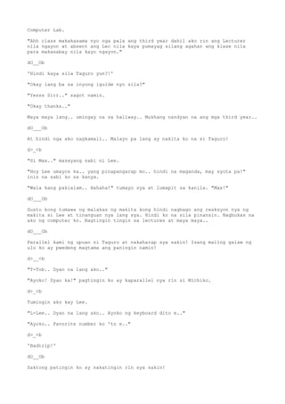 Computer Lab.
"Ahh class makakasama nyo nga pala ang third year dahil ako rin ang Lecturer
nila ngayon at absent ang Lec nila kaya pumayag silang agahan ang klase nila
para makasabay nila kayo ngayon."
dO__Ob
'Hindi kaya sila Taguro yun?!'
"Okay lang ba sa inyong iguide nyo sila?"
"Yesss Sirr.." sagot namin.
"Okay thanks.."
Maya maya lang.. umingay na sa hallway.. Mukhang nandyan na ang mga third year..
dO___Ob
At hindi nga ako nagkamali.. Malayo pa lang ay nakita ko na si Taguro!
d>_<b
"Si Max.." masayang sabi ni Lee.
"Hoy Lee umayos ka.. yang pinapangarap mo.. hindi na maganda, may syota pa!"
inis na sabi ko sa kanya.
"Wala kang pakialam.. Hahaha!" tumayo sya at lumapit sa kanila. "Max!"
dO___Ob
Gusto kong tumawa ng malakas ng makita kong hindi nagbago ang reaksyon nya ng
makita si Lee at tinanguan nya lang sya. Hindi ko na sila pinansin. Nagbukas na
ako ng computer ko. Nagtingin tingin sa lectures at maya maya..
dO___Ob
Parallel kami ng upuan ni Taguro at nakaharap sya sakin! Isang maling galaw ng
ulo ko ay pwedeng magtama ang paningin namin!
d>__<b
"T-Tob.. Dyan na lang ako.."
"Ayoko! Dyan ka!" pagtingin ko ay kaparallel nya rin si Michiko.
d>_<b
Tumingin ako kay Lee.
"L-Lee.. Dyan na lang ako.. Ayoko ng keyboard dito e.."
"Ayoko.. Favorite number ko 'to e.."
d>_<b
'Badtrip!'
dO__Ob
Saktong patingin ko ay nakatingin rin sya sakin!
 