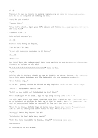 d>_<b
Tinignan ko sya ng masama na parang nagtatanong at saka ko ibinaling ang mga
mata ko sa sa computer at nakinig sa Lec.
"Okay ba yun class?"
"Yeesss Sir.."
"Okay let's start.. Open your PC's please and follow me.. Ang mga mata nyo ay sa
DLP lang ha??"
"Yeeesss Sirr..."
Nang walang anu-ano'y..
dO__Ob
Nagtaas nang kamay si Taguro.
"Yes Ma'am?" si Lec.
"Hindi ako marunong magbukas ng PC Serr.."
dO___Ob
'WTF?????'
Ang tagal bago ako nakarecover! Pero nung marinig ko ang malakas na tawa ng mga
students ay natawa na rin ako.
"Hahahahahahahahahahahahahahahahaha!" kami ni Tob.
dO_Ob
Nagulat ako ng biglang tumayo si Lee at lumapit sa kanya. Nakangiting tinuro sa
kanya kung paano bubuksan ang PC. Nakangiti rin sya hanggang makabalik!
'Hero talaga amp..'
"Alam mo.. parang inlove na inlove ka kay Taguro!" inisi na sabi ko sa kanya.
"Bakit?!" natatawang tanong nya.
"Dahil sa mga ngiti mo! Nakakadiri ka dre! Ulul!"
"Sus! Pagbigyan mo na Deib.. Sya na nga lang walang love life e.."
"Oo nga! Pero hindi nya dapat linalove life yun! Tignan mo nga itsura nun! Wala
pa sa kalahati ni Michiko at lalo na ni Kim! At saka.. Bakit si Taguro pa!? Sa
dami ng magagandang babae sa campus?! At isa pa.. may syota yun!"
"Ewan ko sa inyo.. bahala kayo sa buhay nyo.. Basta ako, happy!" nakangiting
sabi ni Lee na ikinagulat naman namin ni Tob. "What!? Hahahaha!"
"Naaayyy! Deads kay Taguro 'to e!"
"Nakakadiri ka Lee! Wala kang taste!"
"Tsh! Wag kang magsalita ng tapos.. Okay!?" seryosong sabi nya.
"Whatever!"
At nag-umpisa na ang klase.
 