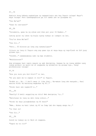 d>__<b
Aaminin kong habang nagkaklase ay napapatingin ako kay Taguro talaga! Maya't
maya talaga! Pero nakakapagfocus pa rin naman ako sa ginagawa ko.
"Yes Ma'am?"
"Saan ho ise-save?"
dO__Ob
"Documents, gawa ka ng album and then put your ID Number.."
Laking gulat ng lahat ng bigla syang tumayo at lumapit sa Lec.
"You're done Ma'am?"
"Yes Sir.."
"Pero.. 30 minutes pa lang ang nakakalipas?"
Itinuro na lang ni Taguro ang ang gawa nya at maya maya ay nag-flash sa DLP yung
ginawa nya..
"Ooohhh.." namamanghang sabi ng mga students.
"Wooooooooow!"
Ang ginagawa kasi namin ngayon ay web designing. Gagawa ka ng isang webdes nang
isang product na gusto mo at angganda ng animation ng ginawa nya.. Pang-
professional talaga!
d>_<b
"Are you sure you did this?!" si Lec.
"Do you want me to repeat it Sir?" si Taguro.
"A-Ahh no.. No.. I don't mean it like that.. Na-amaze lang ako masyado.. Kasi
kanina hindi ka marunong magbukas ng PC.."
"Hindi kasi ako nagka-PC e.."
dO___Ob
"Really? E bakit anggaling mo dito? Web designing 'to.."
"Natutunan ko lang sa dati kong school.."
"Hindi ba kayo pinagbubukas ng PC doon?"
"Mmm.. Bukas na kasi lahat ng PC sa Comp Lab don kapag umupo ka.."
"Is that so?
"Yes Sir.."
dO___Ob
Sunod na tumayo ay si Naih at nagpasa.
"Tapos ka na rin?"
 