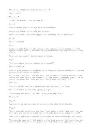 "Yes Serrr.. Magkaschoolmate po kami dati.."
"Ahh.. SIS??"
"Yes Sir.."
"I see.. No wonder.. Okay you may go.."
d>___<b
'Pano nangyari yun!? E ako nga wala pang naiisip!'
Lumipas ang ilang oras at saka ako natapos..
Mahaba ang vacant time namin ngayon. Kaya tumambay kami sa Batibot----
dO__Ob
'Sya na naman!?'
d>_<b
Nandon rin sila Taguro at ito namang si Lee nakiupo agad sa kanila at si Tob
syempre lumapit agad kay Michiko! Ayokong magmukhang tanga kaya nakiupo na lang
rin ako.
"Ang tagal nyo naman?!" baling sakin ni Parrot.
d>_<b
"Tch! Ang yabang mo porke natapos ka ng maaga?!"
"Ha! Oo naman.."
Hindi ko sila pinapansin, naglabas ako ng libro at nagbasa, isinalpak ko rin ang
earphone ko at nakinig ng music.
?? 'I'm not.. not sure.. not too sure.. how it feels, to handle everyday. Like
the one who just pass in the crowds of all the people.. Remember today, I've no
respect for you.. And I miss you love.. And I miss you love..' ? ?
Maya maya..
"Uyy guys saglit lang ahh.. Pinapatawag kami ni Coach.." si Migz.
"Oh Lee??" habol ko ng makita syang papalayo.
"Pinapatawag rin ako e.." si Lee. "Hintayin mo kami dyan.."
"S-Sige.."
dO___Ob
Pagtingin ko sa kabilang side ko ay wala na rin sila Tob at Michiko!
d>___<b
"Bibili muna ako ng drinks.. Hoy ikaw!" turo sakin ni Naih. "Wag mong iiwan yan
ah!? Kapag yan umungot ng sakit ng leeg at wala kang ginawa patay ka sakin!"
"Bakit ako!? Pakialam ko dyan!?" inis na sabi ko habang nakatingin kay Taguro.
"Pakialam rin nyan sayo?! Edi umalis ka dyan kung gusto mo! Max bibili lang ako
ng tubig para makainom ka na ng gamot mo.. Wag kang tatayo dyan para hindi ka
 