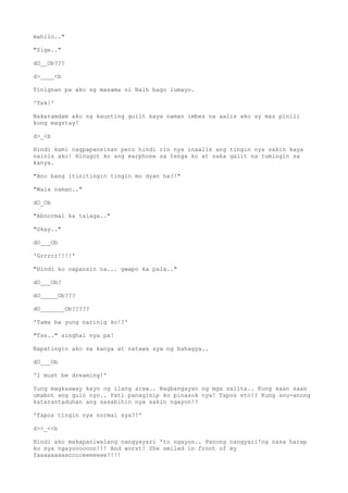 mahilo.."
"Sige.."
dO__Ob???
d>____<b
Tinignan pa ako ng masama ni Naih bago lumayo.
'Tsk!'
Nakaramdam ako ng kaunting guilt kaya naman imbes na aalis ako ay mas pinili
kong magstay!
d>_<b
Hindi kami nagpapansinan pero hindi rin nya inaalis ang tingin nya sakin kaya
nainis ako! Hinugot ko ang earphone sa tenga ko at saka galit na tumingin sa
kanya.
"Ano bang itinitingin tingin mo dyan ha?!"
"Wala naman.."
dO_Ob
"Abnormal ka talaga.."
"Okay.."
dO___Ob
'Grrrrr!!!!'
"Hindi ko napansin na... gwapo ka pala.."
dO___Ob?
dO_____Ob???
dO_______Ob?????
'Tama ba yung narinig ko!?'
"Tss.." singhal nya pa!
Napatingin ako sa kanya at natawa sya ng bahagya..
dO___Ob
'I must be dreaming!'
Yung magkaaway kayo ng ilang araw.. Nagbangayan ng mga salita.. Kung saan saan
umabot ang gulo nyo.. Pati panaginip ko pinasok nya! Tapos eto!? Kung anu-anong
katarantaduhan ang sasabihin nya sakin ngayon!?
'Tapos tingin nya normal sya?!'
d>>_<<b
Hindi ako makapaniwalang nangyayari 'to ngayon.. Panong nangyari'ng nasa harap
ko sya ngayoooooon!!! And worst! She smiled in front of my
faaaaaaaaacccceeeeeee!!!!
 
