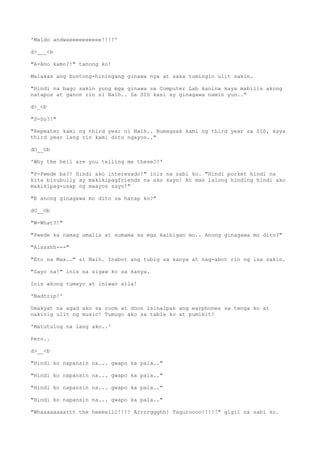'Maldo andwaeeeeeeeeee!!!!'
d>___<b
"A-Ano kamo?!" tanong ko!
Malakas ang buntong-hiningang ginawa nya at saka tumingin ulit sakin.
"Hindi na bago sakin yung mga ginawa sa Computer Lab kanina kaya mabilis akong
natapos at ganon rin si Naih.. Sa SIS kasi ay ginagawa namin yun.."
d>_<b
"S-So?!"
"Repeater kami ng third year ni Naih.. Bumagsak kami ng third year sa SIS, kaya
third year lang rin kami dito ngayon.."
dO__Ob
'Why the hell are you telling me these?!'
"P-Pwede ba?! Hindi ako interesado!" inis na sabi ko. "Hindi porket hindi na
kita binubully ay makikipagfriends na ako sayo! At mas lalong hinding hindi ako
makikipag-usap ng maayos sayo!"
"E anong ginagawa mo dito sa harap ko?"
dO__Ob
"W-What?!"
"Pwede ka namag umalis at sumama sa mga kaibigan mo.. Anong ginagawa mo dito?"
"Aissshh---"
"Eto na Max.." si Naih. Inabot ang tubig sa kanya at nag-abot rin ng isa sakin.
"Sayo na!" inis na sigaw ko sa kanya.
Inis akong tumayo at iniwan sila!
'Badtrip!'
Umakyat na agad ako sa room at doon isinalpak ang earphones sa tenga ko at
nakinig ulit ng music! Tumugo ako sa table ko at pumikit!
'Matutulog na lang ako..'
Pero..
d>__<b
"Hindi ko napansin na... gwapo ka pala.."
"Hindi ko napansin na... gwapo ka pala.."
"Hindi ko napansin na... gwapo ka pala.."
"Hindi ko napansin na... gwapo ka pala.."
"Whaaaaaaaattt the heeeelll!!!! Arrrrggghh! Taguroooo!!!!!" gigil na sabi ko.
 